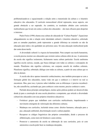 43




problematizando-os e equacionando a relação entre a transmissão da cultura e o itinerário
educativo dos educandos. O currículo monocultural oficial representa, nesse aspecto, um
grande obstáculo a ser superado. Ao contrário, os resultados obtidos com currículos
multiculturais que levam em conta a cultura dos educandos – são mais eficazes para despertar
o interesse .
        Paulo Freire (1996) chama essa cultura do educando de “Cultura Popular”. Equacionar
adequadamente ou não a relação entre identidade cultural e itinerário educativo, sobretudo
para as camadas populares, pode representar a grande diferença na extensão ou não da
educação para todos e de qualidade nos próximos anos. Só uma educação multicultural pode
dar conta dessa tarefa.
        A diversidade cultural é a riqueza da humanidade. Para cumprir sua tarefa humanista,
a escola precisa mostrar aos educandos que existem outras culturas além da sua. A autonomia
da escola não significa isolamento, fechamento numa cultura particular. Escola autônoma
significa escola curiosa, ousada, que busca dialogar com todas as culturas e concepções de
mundo. Pluralismo não significa ecletismo, um conjunto amorfo de retalhos culturais.
Pluralismo significa, sobretudo, diálogo com todas as culturas, a partir de uma cultura que se
abre às demais
        A escola não deve apenas transmitir conhecimentos, mas também preocupar-se com a
formação global dos educandos, numa visão em que o conhecer e o intervir no real se
encontrem. Mas, para isso, é preciso saber trabalhar com as diferenças: é preciso reconhecê-
las, não camuflá-las, aceitando que, para conhecer a mim mesmo, preciso conhecer o outro.
        Partindo desse princípio antropológico, muitas ações práticas podem ser desenvolvidas
desde já para a construção de uma escola pluralista e competente, que articule a diversidade
cultural dos educandos com seus próprios itinerários educativos:
    -   Fortalecer grupos que trabalham com currículos multiculturais, impulsionando o
        movimento emergente de valorização das diferentes culturas;
    -   Mudanças nos currículos, incluindo temas como: direitos humanos, educação para a
        paz, educação ambiental, discriminação social e cultura popular;
    -   Recuperar os códigos linguísticos das próprias comunidades, desde o processo de
        alfabetização, como meio de fortalecer a auto-estima;
    -   Promover a autonomia da escola na elaboração de seus currículos, pois só com
        autonomia a escola pode fazer as mudanças desejadas.
 