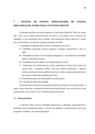 44




7   –     SISTEMA         DE      ENSINO:         MODALIDADES               DE    ENSINO,
ORGANIZAÇÃO, ESTRUTURA E FUNCIONAMENTO


        A educação brasileira, tal como estabelece a Constituição Federal de 1988, nos artigos
205 e 206, visa ao pleno desenvolvimento da pessoa, a seu preparo para o exercício da
cidadania e a sua qualificação para o trabalho. Para atendimento desses objetivos, o ensino
deve ser ministrado com base nos seguintes princípios (art.206):
        I - Igualdade de condições para o acesso e permanência na escola;
        II - Liberdade de aprender, ensinar, pesquisar e divulgar o pensamento, a arte e o
           saber;
        III - Pluralidade de ideias e de concepções pedagógicas e coexistência de instituições
           públicas e privadas de ensino;
        IV - Gratuidade do ensino público em estabelecimentos oficiais;
        V - Valorização dos profissionais do ensino, garantindo na forma da lei, planos de
           carreira para o magistério público, com piso salarial profissional e ingresso
           exclusivamente por concurso público de provas e títulos, assegurando regime único
           para todas as instituições mantidas pela União;
        V I- Gestão democrática do ensino público na forma da lei;
        VII - Garantia de padrão de qualidade.
        A educação básica tem início na educação infantil e prolonga-se até o ensino médio. A
seguir, vamos apresentar a estrutura do sistema educacional do país, com os dois níveis e suas
características, com as séries e com as idades próprias de cada um.


7.1 – Educação Básica


        A educação básica tem por finalidade desenvolver o educando, assegurando-lhe a
formação comum indispensável para o exercício da cidadania e fornecendo-lhe meios para
progredir no trabalho e em estudos posteriores.
 