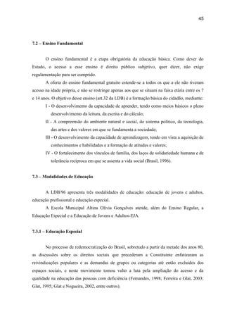 45




7.2 – Ensino Fundamental


       O ensino fundamental é a etapa obrigatória da educação básica. Como dever do
Estado, o acesso a esse ensino é direito público subjetivo, quer dizer, não exige
regulamentação para ser cumprido.
       A oferta do ensino fundamental gratuito estende-se a todos os que a ele não tiveram
acesso na idade própria, e não se restringe apenas aos que se situam na faixa etária entre os 7
e 14 anos. O objetivo desse ensino (art.32 da LDB) é a formação básica do cidadão, mediante:
       I - O desenvolvimento da capacidade de aprender, tendo como meios básicos o pleno
          desenvolvimento da leitura, da escrita e do cálculo;
       II - A compreensão do ambiente natural e social, do sistema político, da tecnologia,
          das artes e dos valores em que se fundamenta a sociedade;
       III - O desenvolvimento da capacidade de aprendizagem, tendo em vista a aquisição de
          conhecimentos e habilidades e a formação de atitudes e valores;
       IV - O fortalecimento dos vínculos de família, dos laços de solidariedade humana e de
          tolerância recíproca em que se assenta a vida social (Brasil, 1996).


7.3 – Modalidades de Educação


       A LDB/96 apresenta três modalidades de educação: educação de jovens e adultos,
educação profissional e educação especial.
       A Escola Municipal Altina Olívia Gonçalves atende, além do Ensino Regular, a
Educação Especial e a Educação de Jovens e Adultos-EJA.


7.3.1 – Educação Especial


       No processo de redemocratização do Brasil, sobretudo a partir da metade dos anos 80,
as discussões sobre os direitos sociais que precederam a Constituinte enfatizaram as
reivindicações populares e as demandas de grupos ou categorias até então excluídos dos
espaços sociais, e neste movimento tomou vulto a luta pela ampliação do acesso e da
qualidade na educação das pessoas com deficiência (Fernandes, 1998; Ferreira e Glat, 2003;
Glat, 1995; Glat e Nogueira, 2002, entre outros).
 