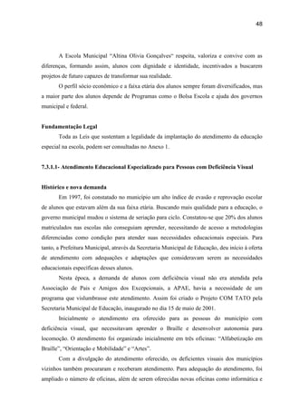48




       A Escola Municipal “Altina Olivia Gonçalves“ respeita, valoriza e convive com as
diferenças, formando assim, alunos com dignidade e identidade, incentivados a buscarem
projetos de futuro capazes de transformar sua realidade.
       O perfil sócio econômico e a faixa etária dos alunos sempre foram diversificados, mas
a maior parte dos alunos depende de Programas como o Bolsa Escola e ajuda dos governos
municipal e federal.


Fundamentação Legal
       Toda as Leis que sustentam a legalidade da implantação do atendimento da educação
especial na escola, podem ser consultadas no Anexo 1.


7.3.1.1- Atendimento Educacional Especializado para Pessoas com Deficiência Visual


Histórico e nova demanda
       Em 1997, foi constatado no município um alto índice de evasão e reprovação escolar
de alunos que estavam além da sua faixa etária. Buscando mais qualidade para a educação, o
governo municipal mudou o sistema de seriação para ciclo. Constatou-se que 20% dos alunos
matriculados nas escolas não conseguiam aprender, necessitando de acesso a metodologias
diferenciadas como condição para atender suas necessidades educacionais especiais. Para
tanto, a Prefeitura Municipal, através da Secretaria Municipal de Educação, deu início à oferta
de atendimento com adequações e adaptações que consideravam serem as necessidades
educacionais específicas desses alunos.
       Nesta época, a demanda de alunos com deficiência visual não era atendida pela
Associação de Pais e Amigos dos Excepcionais, a APAE, havia a necessidade de um
programa que vislumbrasse este atendimento. Assim foi criado o Projeto COM TATO pela
Secretaria Municipal de Educação, inaugurado no dia 15 de maio de 2001.
       Inicialmente o atendimento era oferecido para as pessoas do município com
deficiência visual, que necessitavam aprender o Braille e desenvolver autonomia para
locomoção. O atendimento foi organizado inicialmente em três oficinas: “Alfabetização em
Braille”, “Orientação e Mobilidade” e “Artes”.
       Com a divulgação do atendimento oferecido, os deficientes visuais dos municípios
vizinhos também procuraram e receberam atendimento. Para adequação do atendimento, foi
ampliado o número de oficinas, além de serem oferecidas novas oficinas como informática e
 