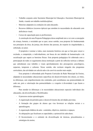51




   -   Trabalho conjunto entre Secretaria Municipal de Educação e Secretaria Municipal de
       Saúde, visando um trabalho multidisciplinar;
   -   Materiais adaptados às condições de cada educando;
   -   Recursos didáticos (recursos ópticos) que atendam às necessidades do educando com
       deficiência visual;
   -   Cursos de capacitação para os profissionais;
       A construção de uma Proposta Pedagógica dessa amplitude tem a ver com a concepção
de criança, homem, e sociedade que se quer, nesse sentido, essa proposta foi fundamentada
nos princípios da ética, da justiça, dos direitos das pessoas, do respeito às singularidades e,
sobretudo, no amor.
       O propósito é ensinar a todos, num momento histórico em que se luta para vencer a
exclusão, a competição, o individualismo, em busca de um trabalho de humanização e de
socialização que supere as barreiras físicas. Esta proposta pedagógica foi elaborada com a
participação de todos os seguimentos dessa instituição a partir de reflexões teóricas e debates
que subsidiaram esse trabalho e visam aprofundamento dos pressupostos psicológicos,
espaciais, temporais e culturais. Nesse sentido, não excluem ninguém dos programas
curriculares, das atividades em sala de aula e do convívio escolar mais amplo.
       Essa proposta é referendada pela Proposta Curricular da Rede Municipal de Ensino,
adaptada às necessidades educacionais específicas do desenvolvimento dos alunos, ao ritmo,
às diferenças, sem empobrecimento dos conteúdos, pois acreditamos nas potencialidades de
cada um, pois a valorização das potencialidades e o respeito à diversidade é que fazem a
diferença.
       Para atender às diferenças e às necessidades educacionais especiais individuais dos
educandos, são diversificados e flexibilizados:
   -   O processo ensino aprendizagem;
   -   A organização de períodos para o desenvolvimento das atividades previstas;
   -   A formação dos grupos de alunos que visa favorecer as relações sociais e a
       aprendizagem;
   -   A organização didática da aula - conteúdos, objetivos, materiais e espaços;
   -   As adequações que focalizam as capacidades, o potencial de cada aluno;
   -   O favorecimento e o estímulo da diversificação de técnicas, procedimentos e
       estratégias de ensino;
 
