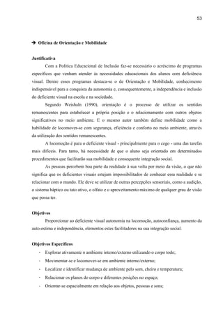 53




 Oficina de Orientação e Mobilidade


Justificativa
       Com a Política Educacional de Inclusão faz-se necessário o acréscimo de programas
específicos que venham atender às necessidades educacionais dos alunos com deficiência
visual. Dentre esses programas destaca-se o de Orientação e Mobilidade, conhecimento
indispensável para a conquista da autonomia e, consequentemente, a independência e inclusão
do deficiente visual na escola e na sociedade.
       Segundo Weishaln (1990), orientação é o processo de utilizar os sentidos
remanescentes para estabelecer a própria posição e o relacionamento com outros objetos
significativos no meio ambiente. E o mesmo autor também define mobilidade como a
habilidade de locomover-se com segurança, eficiência e conforto no meio ambiente, através
da utilização dos sentidos remanescentes.
       A locomoção é para o deficiente visual - principalmente para o cego - uma das tarefas
mais difíceis. Para tanto, há necessidade de que o aluno seja orientado em determinados
procedimentos que facilitarão sua mobilidade e consequente integração social.
       As pessoas percebem boa parte da realidade à sua volta por meio da visão, o que não
significa que os deficientes visuais estejam impossibilitados de conhecer essa realidade e se
relacionar com o mundo. Ele deve se utilizar de outras percepções sensoriais, como a audição,
o sistema háptico ou tato ativo, o olfato e o aproveitamento máximo de qualquer grau de visão
que possa ter.


Objetivos
       Proporcionar ao deficiente visual autonomia na locomoção, autoconfiança, aumento da
auto-estima e independência, elementos estes facilitadores na sua integração social.


Objetivos Específicos
   -   Explorar ativamente o ambiente interno/externo utilizando o corpo todo;
   -   Movimentar-se e locomover-se em ambiente interno/externo;
   -   Localizar e identificar mudança de ambiente pelo som, cheiro e temperatura;
   -   Relacionar os planos do corpo e diferentes posições no espaço;
   -   Orientar-se espacialmente em relação aos objetos, pessoas e sons;
 