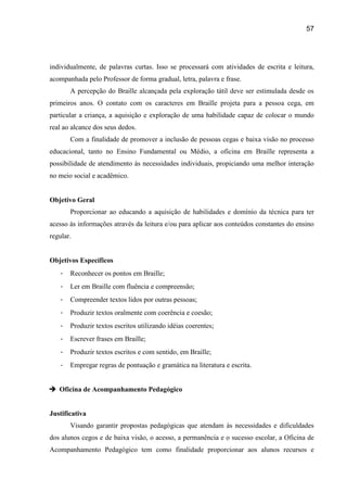 57




individualmente, de palavras curtas. Isso se processará com atividades de escrita e leitura,
acompanhada pelo Professor de forma gradual, letra, palavra e frase.
       A percepção do Braille alcançada pela exploração tátil deve ser estimulada desde os
primeiros anos. O contato com os caracteres em Braille projeta para a pessoa cega, em
particular a criança, a aquisição e exploração de uma habilidade capaz de colocar o mundo
real ao alcance dos seus dedos.
       Com a finalidade de promover a inclusão de pessoas cegas e baixa visão no processo
educacional, tanto no Ensino Fundamental ou Médio, a oficina em Braille representa a
possibilidade de atendimento às necessidades individuais, propiciando uma melhor interação
no meio social e acadêmico.


Objetivo Geral
       Proporcionar ao educando a aquisição de habilidades e domínio da técnica para ter
acesso às informações através da leitura e/ou para aplicar aos conteúdos constantes do ensino
regular.


Objetivos Específicos
   -   Reconhecer os pontos em Braille;
   -   Ler em Braille com fluência e compreensão;
   -   Compreender textos lidos por outras pessoas;
   -   Produzir textos oralmente com coerência e coesão;
   -   Produzir textos escritos utilizando idéias coerentes;
   -   Escrever frases em Braille;
   -   Produzir textos escritos e com sentido, em Braille;
   -   Empregar regras de pontuação e gramática na literatura e escrita.


 Oficina de Acompanhamento Pedagógico


Justificativa
       Visando garantir propostas pedagógicas que atendam às necessidades e dificuldades
dos alunos cegos e de baixa visão, o acesso, a permanência e o sucesso escolar, a Oficina de
Acompanhamento Pedagógico tem como finalidade proporcionar aos alunos recursos e
 