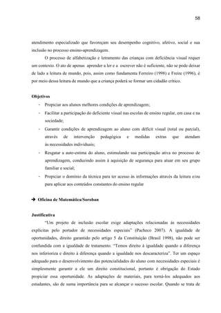 58




atendimento especializado que favoreçam seu desempenho cognitivo, afetivo, social e sua
inclusão no processo ensino-aprendizagem.
       O processo de alfabetização e letramento das crianças com deficiência visual requer
um contexto. O ato de apenas aprender a ler e a escrever não é suficiente, não se pode deixar
de lado a leitura de mundo, pois, assim como fundamenta Ferreiro (1998) e Freire (1996), é
por meio dessa leitura de mundo que a criança poderá se formar um cidadão crítico.


Objetivos
   -   Propiciar aos alunos melhores condições de aprendizagem;
   -   Facilitar a participação do deficiente visual nas escolas de ensino regular, em casa e na
       sociedade;
   -   Garantir condições de aprendizagem ao aluno com déficit visual (total ou parcial),
       através    de    intervenção    pedagógica     e   medidas     extras    que    atendam
       às necessidades individuais;
   -   Resgatar a auto-estima do aluno, estimulando sua participação ativa no processo de
       aprendizagem, conduzindo assim à aquisição de segurança para atuar em seu grupo
       familiar e social;
   -   Propiciar o domínio da técnica para ter acesso às informações através da leitura e/ou
       para aplicar aos conteúdos constantes do ensino regular


 Oficina de Matemática/Soroban


Justificativa
       “Um projeto de inclusão escolar exige adaptações relacionadas às necessidades
explícitas pelo portador de necessidades especiais” (Pacheco 2007). A igualdade de
oportunidades, direito garantido pelo artigo 5 da Constituição (Brasil 1998), não pode ser
confundida com a igualdade de tratamento. “Temos direito à igualdade quando a diferença
nos inferioriza e direito à diferença quando a igualdade nos descaracteriza”. Ter um espaço
adequado para o desenvolvimento das potencialidades do aluno com necessidades especiais é
simplesmente garantir a ele um direito constitucional, portanto é obrigação do Estado
propiciar essa oportunidade. As adaptações de materiais, para torná-los adequados aos
estudantes, são de suma importância para se alcançar o sucesso escolar. Quando se trata de
 