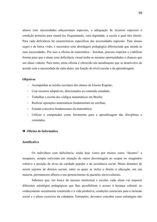 59




alunos com necessidades educacionais especiais, a adequação de recursos especiais é
condição primeira para mantê-los frequentando, com dignidade, a escola à qual têm direito.
Para cada deficiência há características específicas das necessidades especiais. Para alunos
cegos e de baixa visão, é necessária uma abordagem pedagógica diferenciada que atenda às
suas necessidades. Por isso a oficina de matemática - Soroban, procura respeitar e viabilizar
formas para que o aluno com deficiência visual tenha as mesmas oportunidades e chances que
um aluno vidente. Para tanto, nesta oficina é oferecido um atendimento que se desenvolve de
acordo com a necessidade de cada aluno, em função do nível escolar e da aprendizagem.


Objetivos
   -   Acompanhar as tarefas escolares dos alunos do Ensino Regular;
   -   Usar recursos adaptáveis, direcionados ao conteúdo estudado;
   -   Trabalhar a escrita dos códigos matemáticos em Braille;
   -   Realizar operações matemáticas fundamentais no soroban;
   -   Estudar conceitos fundamentais da matemática;
   -   Utilizar o computador como ferramenta para a aprendizagem das disciplinas e
       conteúdos.


 Oficina de Informática


Justificativa


       Os indivíduos com deficiência, ainda hoje vistos por muitos como “doentes” e
incapazes, sempre estiveram em situação de maior desvantagem ao ocupar no imaginário
coletivo a posição de alvos da caridade popular e da assistência social. Muito distantes de
serem sujeitos de direitos sociais, entre os quais se inclui o direito à educação, em sua
maioria, permanecem alheios a seu pertencimento às questões sócio-culturais.
       Sabemos que, em busca do sucesso intelectual e escolar, cada aluno vai requerer
diferentes estratégias pedagógicas que lhes possibilitem o acesso à herança cultural, ao
conhecimento socialmente construído e à vida produtiva, condições essenciais para a inclusão
social e o pleno exercício da cidadania. Entretanto, devemos conceber essas estratégias não
 