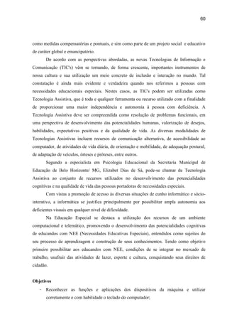 60




como medidas compensatórias e pontuais, e sim como parte de um projeto social e educativo
de caráter global e emancipatório.
       De acordo com as perspectivas abordadas, as novas Tecnologias de Informação e
Comunicação (TIC's) vêm se tornando, de forma crescente, importantes instrumentos de
nossa cultura e sua utilização um meio concreto de inclusão e interação no mundo. Tal
constatação é ainda mais evidente e verdadeira quando nos referimos a pessoas com
necessidades educacionais especiais. Nestes casos, as TIC's podem ser utilizadas como
Tecnologia Assistiva, que é toda e qualquer ferramenta ou recurso utilizado com a finalidade
de proporcionar uma maior independência e autonomia à pessoa com deficiência. A
Tecnologia Assistiva deve ser compreendida como resolução de problemas funcionais, em
uma perspectiva de desenvolvimento das potencialidades humanas, valorização de desejos,
habilidades, expectativas positivas e da qualidade de vida. As diversas modalidades de
Tecnologias Assistivas incluem recursos de comunicação alternativa, de acessibilidade ao
computador, de atividades de vida diária, de orientação e mobilidade, de adequação postural,
de adaptação de veículos, órteses e próteses, entre outros.
       Segundo a especialista em Psicologia Educacional da Secretaria Municipal de
Educação de Belo Horizonte/ MG, Elizabet Dias de Sá, pode-se chamar de Tecnologia
Assistiva ao conjunto de recursos utilizados no desenvolvimento das potencialidades
cognitivas e na qualidade de vida das pessoas portadoras de necessidades especiais.
       Com vistas a promoção de acesso às diversas situações de cunho informático e sócio-
interativo, a informática se justifica principalmente por possibilitar ampla autonomia aos
deficientes visuais em qualquer nível de dificuldade.
       Na Educação Especial se destaca a utilização dos recursos de um ambiente
computacional e telemático, promovendo o desenvolvimento das potencialidades cognitivas
de educandos com NEE (Necessidades Educativas Especiais), entendidos como sujeitos do
seu processo de aprendizagem e construção de seus conhecimentos. Tendo como objetivo
primeiro possibilitar aos educandos com NEE, condições de se integrar no mercado de
trabalho, usufruir das atividades de lazer, esporte e cultura, conquistando seus direitos de
cidadão.


Objetivos
   -   Reconhecer as funções e aplicações dos dispositivos da máquina e utilizar
       corretamente e com habilidade o teclado do computador;
 