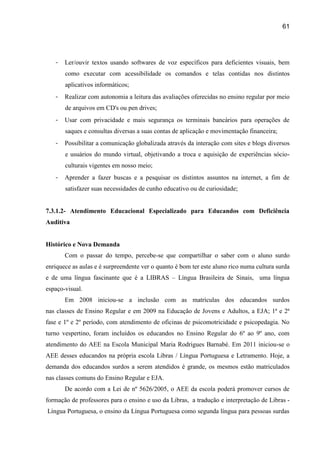 61




   -   Ler/ouvir textos usando softwares de voz específicos para deficientes visuais, bem
       como executar com acessibilidade os comandos e telas contidas nos distintos
       aplicativos informáticos;
   -   Realizar com autonomia a leitura das avaliações oferecidas no ensino regular por meio
       de arquivos em CD's ou pen drives;
   -   Usar com privacidade e mais segurança os terminais bancários para operações de
       saques e consultas diversas a suas contas de aplicação e movimentação financeira;
   -   Possibilitar a comunicação globalizada através da interação com sites e blogs diversos
       e usuários do mundo virtual, objetivando a troca e aquisição de experiências sócio-
       culturais vigentes em nosso meio;
   -   Aprender a fazer buscas e a pesquisar os distintos assuntos na internet, a fim de
       satisfazer suas necessidades de cunho educativo ou de curiosidade;


7.3.1.2- Atendimento Educacional Especializado para Educandos com Deficiência
Auditiva


Histórico e Nova Demanda
       Com o passar do tempo, percebe-se que compartilhar o saber com o aluno surdo
enriquece as aulas e é surpreendente ver o quanto é bom ter este aluno rico numa cultura surda
e de uma língua fascinante que é a LIBRAS – Língua Brasileira de Sinais, uma língua
espaço-visual.
       Em 2008 iniciou-se a inclusão com as matrículas dos educandos surdos
nas classes de Ensino Regular e em 2009 na Educação de Jovens e Adultos, a EJA; 1ª e 2ª
fase e 1º e 2º período, com atendimento de oficinas de psicomotricidade e psicopedagia. No
turno vespertino, foram incluídos os educandos no Ensino Regular do 6º ao 9º ano, com
atendimento do AEE na Escola Municipal Maria Rodrigues Barnabé. Em 2011 iniciou-se o
AEE desses educandos na própria escola Libras / Língua Portuguesa e Letramento. Hoje, a
demanda dos educandos surdos a serem atendidos é grande, os mesmos estão matriculados
nas classes comuns do Ensino Regular e EJA.
       De acordo com a Lei de nº 5626/2005, o AEE da escola poderá promover cursos de
formação de professores para o ensino e uso da Libras, a tradução e interpretação de Libras -
Língua Portuguesa, o ensino da Língua Portuguesa como segunda língua para pessoas surdas
 