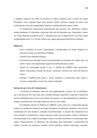 62




e, também, professor de Libras ou instrutor de Libras, professor para o ensino de Língua
Portuguesa como segunda língua para pessoas surdas, professor regente de classe com
conhecimento acerca da singularidade linguística manifestada pelos alunos surdos.
       O Atendimento Educacional Especializado para pessoas com deficiência auditiva
atende atualmente 35 educandos, sendo que entre eles há educandos que frequentam classes
de Ensino Regular da própria escola e educação de jovens e adultos (EJA), com faixa etária
compreendidas entre 12 a 70 anos. Dentre eles, alguns apresentam deficiências múltiplas.


Objetivos:
   -   Prover condições de acesso, participação e aprendizagem no Ensino Regular aos
       educandos surdos e/ou deficiência múltipla;
   -   Construir uma educação bilíngue;
   -   Conscientizar do principal recurso da aprendizagem na educação dos surdos, que é de
       caráter visual e da singularidade linguística manifestada pelos surdos;
   -   Apoiar, na comunidade escolar, o uso e a difusão da LIBRAS entre professores,
       alunos, funcionários, direção da escola e familiares, inclusive por meio da oferta de
       cursos;
   -   Divulgar a LIBRAS para todos, e assim, melhorar a comunicação entre surdos e
       ouvintes, assegurando o acesso dos surdos à educação.


Intérpretes por Área de Conhecimento:
       A profissão de intérprete ainda não está regulamentada e poucos são os municípios
que a reconhecem. Por outro lado, não existindo formação específica, é reduzido o número de
pessoas habilitadas para exercer essa função que passou a ser desempenhada por familiares,
amigos ou profissionais com longo tempo de convívio com surdos.
       Os intérpretes devem ter fluência na LIBRAS, assim como ela é usada pelas pessoas
surdas e ter também boa fluência em Língua Portuguesa. Geralmente, intérpretes com nível de
escolaridade alto têm melhores condições de produtividade. A atuação dos intérpretes deve
estar centrada no atendimento a todas as pessoas surdas que necessitam romper os bloqueios
de comunicação com o objetivo de integrar surdos e ouvintes, facilitando a comunicação entre
ambos. Frequentemente, os intérpretes são solicitados para intermediar a comunicação de
surdos e ouvintes em encontros, reuniões, cursos, palestras, debates, entrevistas, consultas,
 
