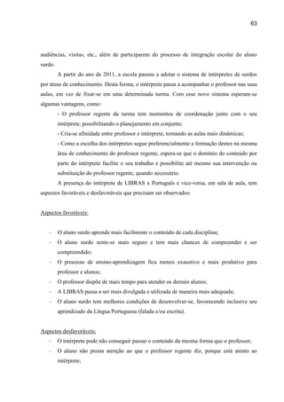 63




audiências, visitas, etc., além de participarem do processo de integração escolar do aluno
surdo.
         A partir do ano de 2011, a escola passou a adotar o sistema de intérpretes de surdos
por áreas de conhecimento. Desta forma, o intérprete passa a acompanhar o professor nas suas
aulas, em vez de fixar-se em uma determinada turma. Com esse novo sistema esperam-se
algumas vantagens, como:
         - O professor regente da turma tem momentos de coordenação junto com o seu
         intérprete, possibilitando o planejamento em conjunto;
         - Cria-se afinidade entre professor e intérprete, tornando as aulas mais dinâmicas;
         - Como a escolha dos intérpretes segue preferencialmente a formação destes na mesma
         área de conhecimento do professor regente, espera-se que o domínio do conteúdo por
         parte do intérprete facilite o seu trabalho e possibilite até mesmo sua intervenção ou
         substituição do professor regente, quando necessário.
         A presença do intérprete de LIBRAS x Português e vice-versa, em sala de aula, tem
aspectos favoráveis e desfavoráveis que precisam ser observados:


Aspectos favoráveis:


   -     O aluno surdo aprende mais facilmente o conteúdo de cada disciplina;
   -     O aluno surdo sente-se mais seguro e tem mais chances de compreender e ser
         compreendido;
   -     O processo de ensino-aprendizagem fica menos exaustivo e mais produtivo para
         professor e alunos;
   -     O professor dispõe de mais tempo para atender os demais alunos;
   -     A LIBRAS passa a ser mais divulgada e utilizada de maneira mais adequada;
   -     O aluno surdo tem melhores condições de desenvolver-se, favorecendo inclusive seu
         aprendizado da Língua Portuguesa (falada e/ou escrita).


Aspectos desfavoráveis:
   -     O intérprete pode não conseguir passar o conteúdo da mesma forma que o professor;
   -     O aluno não presta atenção ao que o professor regente diz, porque está atento ao
         intérprete;
 