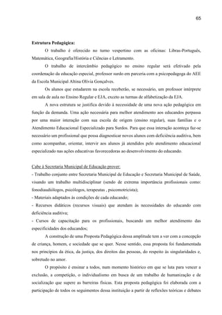 65




Estrutura Pedagógica:
       O trabalho é oferecido no turno vespertino com as oficinas: Libras-Português,
Matemática, Geografia/História e Ciências e Letramento.
       O trabalho de intercâmbio pedagógico no ensino regular será efetivado pela
coordenação da educação especial, professor surdo em parceria com a psicopedagoga do AEE
da Escola Municipal Altina Olívia Gonçalves.
       Os alunos que estudarem na escola receberão, se necessário, um professor intérprete
em sala de aula no Ensino Regular e EJA, exceto as turmas de alfabetização da EJA.
       A nova estrutura se justifica devido à necessidade de uma nova ação pedagógica em
função da demanda. Uma ação necessária para melhor atendimento aos educandos perpassa
por uma maior interação com sua escola de origem (ensino regular), suas famílias e o
Atendimento Educacional Especializado para Surdos. Para que essa interação aconteça faz-se
necessário um profissional que possa diagnosticar novos alunos com deficiência auditiva, bem
como acompanhar, orientar, intervir aos alunos já atendidos pelo atendimento educacional
especializado nas ações educativas favorecedoras ao desenvolvimento do educando.


Cabe à Secretaria Municipal de Educação prover:
- Trabalho conjunto entre Secretaria Municipal de Educação e Secretaria Municipal de Saúde,
visando um trabalho multidisciplinar (sendo de extrema importância profissionais como:
fonodiaudiólogos, psicólogos, terapeutas , psicomotricista);
- Materiais adaptados às condições de cada educando;
- Recursos didáticos (recursos visuais) que atendam às necessidades do educando com
deficiência auditiva;
- Cursos de capacitação para os profissionais, buscando um melhor atendimento das
especificidades dos educandos;
       A construção de uma Proposta Pedagógica dessa amplitude tem a ver com a concepção
de criança, homem, e sociedade que se quer. Nesse sentido, essa proposta foi fundamentada
nos princípios da ética, da justiça, dos direitos das pessoas, do respeito às singularidades e,
sobretudo no amor.
       O propósito é ensinar a todos, num momento histórico em que se luta para vencer a
exclusão, a competição, o individualismo em busca de um trabalho de humanização e de
socialização que supere as barreiras físicas. Esta proposta pedagógica foi elaborada com a
participação de todos os seguimentos dessa instituição a partir de reflexões teóricas e debates
 