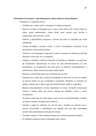 67




Orientações Gerais para a Aprendizagem do Aluno Surdo no Ensino Regular
      O professor e o intérprete devem:
      -   Entender que o aluno surdo é estrangeiro na língua portuguesa;
      -   Observar os tipos de linguagem que o aluno surdo utiliza (oral, escrita, língua de
          sinais, gestos padronizados, leitura labial, entre outras); para facilitar a
          comunicação entre docente e aluno;
      -   Elaborar e disponibilizar esquemas e resumos de todos os conteúdos que serão
          trabalhados;
      -   Utilizar atividades e recursos visuais. A visão é considerada a principal via de
          aprendizado e informação do aluno;
      -   Verificar se está adequado o lugar que o surdo se assentou, de forma que não haja
          obstáculo visual entre ele e o intérprete;
      -   Entregar o conteúdo e materiais referentes à disciplina ao intérprete e ao professor
          de atendimento especializado, no início de cada bimestre/semestre, ou com
          antecedência, na coordenação para que possa se organizar antecipadamente o
          material que o aluno surdo precisa para receber apoio;
      -   Realizar a coordenação junto com o intérprete de sua área;
      -   Entender que o surdo não é capaz de acompanhar a leitura de um texto no quadro
          ao mesmo tempo em que acompanha a sinalização. Registrar as correções no
          quadro e esperar que o aluno copie para posteriormente explicar as questões;
      -   Realizar antecipadamente eventos importantes na lousa, incluindo comunicação
          externa e interna, datas das provas, entrega dos trabalhos, cursos e outros
          cronogramas;
      -   Os alunos surdos não são todos iguais, cada um tem sua particularidade. Conheça
          seu aluno e busque estratégias para ensiná-lo;
      -   Entenda o papel do intérprete em sala de aula e trabalhe em parceria com o
          mesmo, favorecendo e contribuindo com atitudes para que toda comunidade
          escolar tenha entendimento da função do mesmo;
      -   Entenda e respeite a Libras enquanto língua com estrutura gramatical própria;
      -   Os trabalhos propostos devem contemplar toda a turma;
 