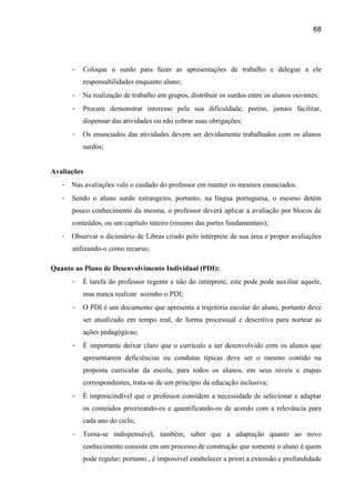 68




       -   Coloque o surdo para fazer as apresentações de trabalho e delegue a ele
           responsabilidades enquanto aluno;
       -   Na realização de trabalho em grupos, distribuir os surdos entre os alunos ouvintes;
       -   Procure demonstrar interesse pela sua dificuldade, porém, jamais facilitar,
           dispensar das atividades ou não cobrar suas obrigações;
       -   Os enunciados das atividades devem ser devidamente trabalhados com os alunos
           surdos;


Avaliações
   -   Nas avaliações vale o cuidado do professor em manter os mesmos enunciados.
   -   Sendo o aluno surdo estrangeiro, portanto, na língua portuguesa, o mesmo detém
       pouco conhecimento da mesma, o professor deverá aplicar a avaliação por blocos de
       conteúdos, ou um capítulo inteiro (resumo das partes fundamentais);
   -   Observar o dicionário de Libras criado pelo intérprete de sua área e propor avaliações
       utilizando-o como recurso;

Quanto ao Plano de Desenvolvimento Individual (PDI):
       -   É tarefa do professor regente e não do intérprete, este pode pode auxiliar aquele,
           mas nunca realizar sozinho o PDI;
       -   O PDI é um documento que apresenta a trajetória escolar do aluno, portanto deve
           ser atualizado em tempo real, de forma processual e descritiva para nortear as
           ações pedagógicas;
       -   É importante deixar claro que o currículo a ser desenvolvido com os alunos que
           apresentarem deficiências ou condutas típicas deve ser o mesmo contido na
           proposta curricular da escola, para todos os alunos, em seus níveis e etapas
           correspondentes, trata-se de um princípio da educação inclusiva;
       -   É imprescindível que o professor considere a necessidade de selecionar e adaptar
           os conteúdos priorizando-os e quantificando-os de acordo com a relevância para
           cada ano do ciclo;
       -   Torna-se indispensável, também, saber que a adaptação quanto ao novo
           conhecimento consiste em um processo de construção que somente o aluno é quem
           pode regular; portanto , é impossível estabelecer a priori a extensão e profundidade
 