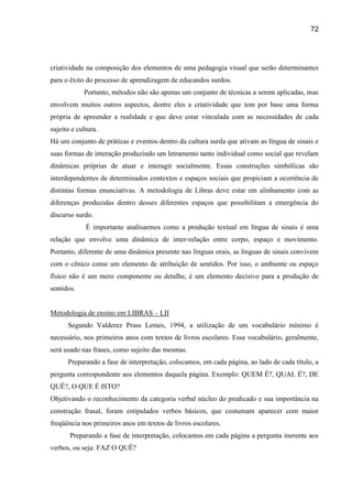 72




criatividade na composição dos elementos de uma pedagogia visual que serão determinantes
para o êxito do processo de aprendizagem de educandos surdos.
            Portanto, métodos não são apenas um conjunto de técnicas a serem aplicadas, mas
envolvem muitos outros aspectos, dentre eles a criatividade que tem por base uma forma
própria de apreender a realidade e que deve estar vinculada com as necessidades de cada
sujeito e cultura.
Há um conjunto de práticas e eventos dentro da cultura surda que ativam as língua de sinais e
suas formas de interação produzindo um letramento tanto individual como social que revelam
dinâmicas próprias de atuar e interagir socialmente. Essas construções simbólicas são
interdependentes de determinados contextos e espaços sociais que propiciam a ocorrência de
distintas formas enunciativas. A metodologia de Libras deve estar em alinhamento com as
diferenças produzidas dentro desses diferentes espaços que possibilitam a emergência do
discurso surdo.
             É importante analisarmos como a produção textual em língua de sinais é uma
relação que envolve uma dinâmica de inter-relação entre corpo, espaço e movimento.
Portanto, diferente de uma dinâmica presente nas línguas orais, as línguas de sinais convivem
com o cênico como um elemento de atribuição de sentidos. Por isso, o ambiente ou espaço
físico não é um mero componente ou detalhe, é um elemento decisivo para a produção de
sentidos.


Metodologia de ensino em LIBRAS – LII
      Segundo Valderez Prass Lemes, 1994, a utilização de um vocabulário mínimo é
necessário, nos primeiros anos com textos de livros escolares. Esse vocabulário, geralmente,
será usado nas frases, como sujeito das mesmas.
      Preparando a fase de interpretação, colocamos, em cada página, ao lado de cada título, a
pergunta correspondente aos elementos daquela página. Exemplo: QUEM É?, QUAL É?, DE
QUÊ?, O QUE É ISTO?
Objetivando o reconhecimento da categoria verbal núcleo do predicado e sua importância na
construção frasal, foram estipulados verbos básicos, que costumam aparecer com maior
freqüência nos primeiros anos em textos de livros escolares.
       Preparando a fase de interpretação, colocamos em cada página a pergunta inerente aos
verbos, ou seja: FAZ O QUÊ?
 
