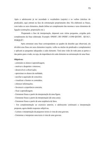 73




Após o adolescente já ter recordado o vocabulário (sujeito) e os verbos (núcleos do
predicado), aqui entrará na fase de estruturação propriamente dita. Ela elaborará as frases,
com todos os seus elementos, dando ênfase ao complemento das mesmas e seus elementos de
ligação (contrações, preposições etc.).
         Preparando a fase de interpretação, deparará com várias perguntas, exigidas pelo
complemento da frase elaborada. Exemplo: ONDE?, DE ONDE?, COM QUEM?, QUAL?,
PORQUÊ?.
        Após estruturar uma frase correspondente ao quadro de desenho que observará, ela
dividirá essa frase em seus elementos (sujeito, verbo ou núcleo do predicado e complemento)
e aplicará as perguntas adequadas a cada elemento. Terá uma visão do todo para as partes e
das partes para o todo, ou seja, da importância de cada elemento na estruturação de uma frase.

Objetivos:
- estimular os alunos à aprendizagem;
- motivar e despertar o interesse;
- desenvolver a observação;
- aproximar os alunos da realidade;
- auxiliar a aquisição de conceitos;
- visualizar e ilustrar os conteúdos;
- oferecer informações;
- favorecer a experiência concreta;
- fixar a aprendizagem.
- Estruturar frases a partir da interpretação de uma figura.
- Estruturar frases a partir da interpretação (de uma cena).
- Estruturar frases a partir de uma seqüência de fatos.
- Em complementação ao exercício anterior, o adolescente continuará a interpretação
proposta, agora dando respostas subjetivas.
- Leitura e interpretação de pequenos textos à vista de uma gravura.
- Estruturar e interpretar uma texto à vista de uma gravura.
 
