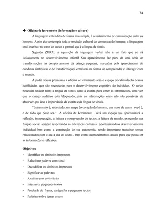 74




 Oficina de letramento (informação e cultura)
       A linguagem entendida de forma mais ampla, é o instrumento de comunicação entre os
homens. Assim ela contempla toda a produção cultural de comunicação humana: a linguagem
oral, escrita e no caso do surdo a gestual que é a língua de sinais.
       Segundo ZORZI, a aquisição da linguagem verbal não é um fato que se dá
isoladamente no desenvolvimento infantil. Seu aparecimento faz parte de uma série de
transformações no comportamento da criança pequena, marcadas pelo aparecimento de
condutas simbólicas e de transformações correlatas na forma de compreender e interagir com
o mundo.
       A partir dessas premissas a oficina de letramento será o espaço de estimulação dessas
habilidades que são necessárias para o desenvolvimento cognitivo do indivíduo. O surdo
necessita utilizar tanto a língua de sinais como a escrita para obter as informações, uma vez
que o campo auditivo está bloqueado, pois as informações orais não são possíveis de
absorver, por isso a importância da escrita e da língua de sinais.
       “Letramento é, sobretudo, um mapa do coração do homem, um mapa de quem você é,
e de tudo que pode ser.” A oficina de Letramento , será um espaço que oportunizará a
reflexão, interpretação, a leitura e compreensão de textos, a leitura de mundo, exercendo sua
função social, sempre respeitando as diferenças culturais oportunizando o desenvolvimento
individual bem como a construção de sua autonomia, sendo importante trabalhar temas
relacionados com o dia-a-dia do aluno , bem como acontecimentos atuais, para que possa ter
as informações e reflexões.

Objetivos
-   Identificar os símbolos impressos
-   Relacionar palavra com sinal
-   Decodificar os símbolos impressos
-   Significar as palavras
-   Analisar com criticidade
-   Interpretar pequenos textos
-   Produção de frases, parágrafos e pequenos textos
-   Palestrar sobre temas atuais
 