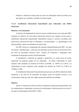 76




   -   Propiciar o domínio da técnica para ter acesso às informações através da leitura e/ou
       para aplicar aos conteúdos constantes do ensino regular


7.3.1.3- Atendimento Educacional Especializado para Educandos com Déficit
Intelectual:

Histórico e Nova Demanda
       A iniciativa de implantação de salas de recursos multifuncionais nas escolas pelo MEC
responde aos objetivos de uma prática educacional inclusiva que organiza serviços para o
atendimento educacional especializado, disponibiliza recursos e promove atividades para
desenvolver o potencial de todos os educandos, a sua participação e a aprendizagem. Essa
ação possibilita o apoio aos educadores da sala de aula.
       Em 2007 iniciou-se a organização dos materiais disponibilizados pelo MEC em salas
de recursos multifuncionais, sendo que sua efetivação ocorreu de fato em fevereiro de 2011
por meio de tecnologias assistivas como         oficinas de Letramento I (linguagem oral),
Letramento II (linguagem escrita) e Psicomotricidade.
       O atendimento é oferecido de segunda a quinta-feira, no contra turno da escola,
organizado em pequenos grupos de seis educandos.           Os alunos matriculados no turno
matutino serão atendidos nos horários de 07:00 h às 09:00h ou 09:00 h às 11:00 h e os
matriculados no turno vespertino serão atendidos nos horários de 13:00 h às 15:00 h ou
15:00h às 17:00h.
       O Atendimento Educacional Especializado para pessoas com déficit intelectual atende
atualmente a um total de 40 educandos da própria escola em horários inversos à sua
escolarização, sendo que entre eles, alguns apresentam deficiências múltiplas.


Objetivo:
       Apoiar os sistemas de ensino na oferta de atendimento educacional especializado a fim
de complementar ou suplementar o processo de escolarização, conforme previsto no inciso V
do artigo 8º da Resolução CNE/CEB nº 2/2001.
 
