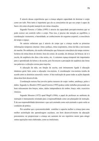79




       É através dessas experiências que a criança adquire capacidade de dominar o corpo
como um todo. Para tanto é importante que ela se conscientize de que seu corpo é capaz de
fazer e de como ela pode manejá-lo em várias situações.
       Segundo Ferreira e Caldas (1995) é através da capacidade perceptivomotora que se
pode exercer um controle sobre o corpo. Para isso, é preciso dar atenção ao equilíbrio, a
coordenação visomotora, a lateralidade, ao conhecimento do esquema corporal, a consciência
de tempo e espaço.
       Os autores enfatizam que é através do corpo que a criança recebe as primeiras
informações temporais internas: ritmo cardíaco, ritmo respiratório, ritmo da fala e movimento
de marcha. Do ambiente, ela recebe informações que fornecem consciência de tempo externo:
horários de rotina (hora de dormir, hora de comer, de acordar, de almoçar, de brincar, de ir à
escola, da seqüência dos dias e das noites, etc. A estrutura espaço-temporal são importantes
para o aprendizado da leitura e da escrita, pois favorecem a percepção da seqüência das letras
nas palavras e a direção correta para traçá-las.
       A educação da mão, em função da escrita, está intimamente ligada à educação
dinâmica geral, bem como a educação viso-motora. A coordenação viso-motora resulta do
acordo entre os domínios sensorial e motor. A boa realização de quase todas as ações depende
dessa área bem desenvolvida.
       Coordenação motora fina envolve partes menores do corpo: ombro, antebraço, pulso e
dedos. Segundo Le Boulch (1993) apud Ferreira (1995) podese então trabalhar procurando um
bom relaxamento dos braços, mãos, dedos independência do ombro, braço, mão, exercícios
rítmicos.
       Segundo Mosston (1972) apud Magill (1984), o papel do professor no ambiente de
instrução é intensamente orientado para a responsabilidade como um planejador de instrução.
É de sua responsabilidade determinar o que será ensinado como será ensinado e quais serão as
condições de prática.
       Por acreditar que a psicomotricidade contribui e capacita melhor a criança para uma
melhor assimilação das aprendizagens escolares, um bom desenvolvimento da educação
psicomotora vai proporcionar a criança um aumento do seu repertório motor para atingir
outras aquisições mais elaboradas, como as intelectuais.
 