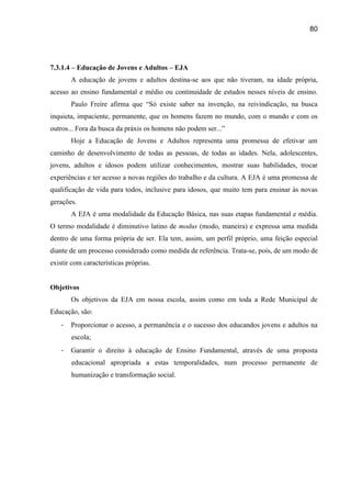 80




7.3.1.4 – Educação de Jovens e Adultos – EJA
       A educação de jovens e adultos destina-se aos que não tiveram, na idade própria,
acesso ao ensino fundamental e médio ou continuidade de estudos nesses níveis de ensino.
       Paulo Freire afirma que “Só existe saber na invenção, na reivindicação, na busca
inquieta, impaciente, permanente, que os homens fazem no mundo, com o mundo e com os
outros... Fora da busca da práxis os homens não podem ser...”
       Hoje a Educação de Jovens e Adultos representa uma promessa de efetivar um
caminho de desenvolvimento de todas as pessoas, de todas as idades. Nela, adolescentes,
jovens, adultos e idosos podem utilizar conhecimentos, mostrar suas habilidades, trocar
experiências e ter acesso a novas regiões do trabalho e da cultura. A EJA é uma promessa de
qualificação de vida para todos, inclusive para idosos, que muito tem para ensinar às novas
gerações.
       A EJA é uma modalidade da Educação Básica, nas suas etapas fundamental e média.
O termo modalidade é diminutivo latino de modus (modo, maneira) e expressa uma medida
dentro de uma forma própria de ser. Ela tem, assim, um perfil próprio, uma feição especial
diante de um processo considerado como medida de referência. Trata-se, pois, de um modo de
existir com características próprias.


Objetivos
       Os objetivos da EJA em nossa escola, assim como em toda a Rede Municipal de
Educação, são:
   -   Proporcionar o acesso, a permanência e o sucesso dos educandos jovens e adultos na
       escola;
   -   Garantir o direito à educação de Ensino Fundamental, através de uma proposta
       educacional apropriada a estas temporalidades, num processo permanente de
       humanização e transformação social.
 
