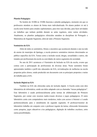 82




Plantão Pedagógico
       No horário de 18:00h às 19:00h funciona o plantão pedagógico, momento em que os
professores atendem os alunos de forma mais individualizada. Os alunos podem vir até à
escola neste horário para estudos suplementares, para tirar suas dúvidas, para fazer atividades
ou trabalhos que tenham perdido durante as aulas regulares, entre outras atividades.
Atualmente, os plantões pedagógicos oferecidos atendem às disciplinas de Português e
Matemática do Segundo Segmento, além de todo o Primeiro Segmento.


Seminários da EJA
       Além de todos os seminários, fóruns e encontros que acontecem durante o ano na rede
de ensino do município de Ipatinga, a escola promove seminários internos direcionados ao
público específico da EJA. Temas como a inclusão social, drogas, sexualidade e outros, são
tratados por profissionais da escola ou convidados de outros segmentos da sociedade.
       No ano de 2011 aconteceu o I Seminário de Inclusão na EJA da escola, evento que
contou com a participação de profissionais de diversas áreas. Neste seminário foram
apresentados também o perfil dos educandos da EJA, reivindicações de melhorias na escola
propostas pelos alunos, sendo produzido um documento com as principais propostas e metas
de trabalho para a EJA.


Inclusão Digital na EJA
       Também na EJA são oferecidas aulas de inclusão digital. A Escola conta com dois
laboratórios de informática, sendo um deles adaptado com as chamadas “mesas pedagógicas”.
Este laboratório é usado preferencialmente pelas turmas de alfabetização do Primeiro
Segmento, por contar com recursos áudio-visuais diversos e jogos pedagógicos. O outro
laboratório conta com computadores mais modernos, todos com acesso à Internet e é usado
preferencialmente para o atendimento do segundo segmento. O professor/monitor do
laboratório trabalha em conjunto com o professor regente da turma, oferecendo ferramentas
como pesquisa, jogos educativos e/ou pedagógicos, digitação de trabalhos escolares, entre
outras possibilidades.
 