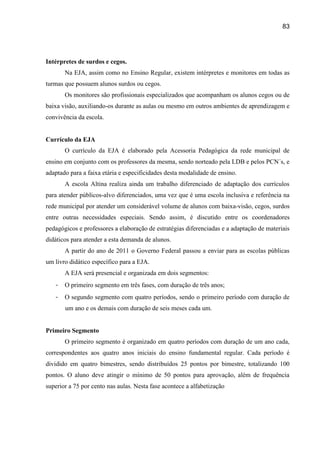 83




Intérpretes de surdos e cegos.
       Na EJA, assim como no Ensino Regular, existem intérpretes e monitores em todas as
turmas que possuem alunos surdos ou cegos.
       Os monitores são profissionais especializados que acompanham os alunos cegos ou de
baixa visão, auxiliando-os durante as aulas ou mesmo em outros ambientes de aprendizagem e
convivência da escola.


Currículo da EJA
       O currículo da EJA é elaborado pela Acessoria Pedagógica da rede municipal de
ensino em conjunto com os professores da mesma, sendo norteado pela LDB e pelos PCN´s, e
adaptado para a faixa etária e especificidades desta modalidade de ensino.
       A escola Altina realiza ainda um trabalho diferenciado de adaptação dos currículos
para atender públicos-alvo diferenciados, uma vez que é uma escola inclusiva e referência na
rede municipal por atender um considerável volume de alunos com baixa-visão, cegos, surdos
entre outras necessidades especiais. Sendo assim, é discutido entre os coordenadores
pedagógicos e professores a elaboração de estratégias diferenciadas e a adaptação de materiais
didáticos para atender a esta demanda de alunos.
       A partir do ano de 2011 o Governo Federal passou a enviar para as escolas públicas
um livro didático específico para a EJA.
       A EJA será presencial e organizada em dois segmentos:
   -   O primeiro segmento em três fases, com duração de três anos;
   -   O segundo segmento com quatro períodos, sendo o primeiro período com duração de
       um ano e os demais com duração de seis meses cada um.


Primeiro Segmento
       O primeiro segmento é organizado em quatro períodos com duração de um ano cada,
correspondentes aos quatro anos iniciais do ensino fundamental regular. Cada período é
dividido em quatro bimestres, sendo distribuídos 25 pontos por bimestre, totalizando 100
pontos. O aluno deve atingir o mínimo de 50 pontos para aprovação, além de frequência
superior a 75 por cento nas aulas. Nesta fase acontece a alfabetização
 