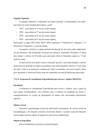 84




Segundo Segmento
       O segundo segmento é organizado em quatro períodos, correspondentes aos quatro
anos finais do ensino fundamental regular, a saber:
   -   1P2S – equivalente ao 6º ano do ensino regular;
   -   2P2S – equivalente ao 7º ano do ensino regular;
   -   3P2S – equivalente ao 8º ano do ensino regular;
   -   4P2S – equivalente ao 9º ano do ensino regular;
Observação: as siglas 1P2S, 2P2S, 3P2S e 4P2S, significam “1º Período do 2º segmento”, “2º
Período do 2º Segmento” e assim por diante.
       O segundo, o terceiro e o quarto período têm duração de seis meses cada, organizados
em dois bimestres. São distribuídos 50 pontos por bimestre, totalizando 100 pontos. O aluno
deve atingir o mínimo de 50 pontos para aprovação, além de frequência superior a 75 por
cento nas aulas.
       O aluno da EJA tem direito a fazer o chamado “provão”, caso tenha atingido o total de
pontos para ser aprovado em todas as disciplinas, mas tenha frequência inferior a 75 por cento
nas aulas. Trata-se de uma prova composta por todos os conteúdos, por meio da qual o aluno
deve apresentar o mínimo de 50 por cento de rendimento em cada disciplina para aprovação.


7.3.1.5- Programa de Atendimento Especializado para Jovens e Adultos (PRAEJA)


Introdução
       O Programa de Atendimento Especializado para Jovens e Adultos, com o apoio de
uma equipe multidisciplinar, visa contribuir para a melhoria da qualidade do ensino e,
consequentemente, no avanço de desempenho de alunos com necessidades educacionais
especiais.


Objetivo Geral
       Estimular a aprendizagem através de intervenções psicológicas, do serviço social, da
psicopedagogia, e de situações concretas envolvendo objetos e o próprio corpo do educando
em atividades motoras capazes de ajudá-lo no processo de alfabetização.

Objetivos Específicos
   -   Intervir diretamente no processo de aprendizagem;
 