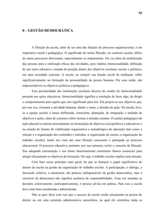 88




8 – GESTÃO DEMOCRÁTICA



       A Direção da escola, além de ser uma das funções do processo organizacional, é um
imperativo social e pedagógico. O significado do termo Direção, no contexto escolar, difere
de outros processos direcionais, especialmente os empresariais. Ele vai além da mobilização
das pessoas para a realização eficaz das atividades, pois implica intencionalidade, definição
de um rumo educativo, tomada de posição diante dos objetivos escolares sociais e políticos,
em uma sociedade concreta. A escola, ao cumprir sua função social de mediação, influi
significativamente na formação da personalidade da pessoa humana. Por essa razão, são
imprescindíveis os objetivos políticos e pedagógicos.
       Essa peculiaridade das instituições escolares decorre do caráter de intencionalidade
presente nas ações educativas. Intencionalidade significa a resolução de fazer algo, de dirigir
o comportamento para aquilo que tem significado para nós. Ela projeta-se nos objetivos que,
por sua vez, orientam a atividade humana, dando o rumo, a direção da ação. Na escola, leva-
se a equipe escolar à busca deliberada, consciente, planejada, de integração e unidade de
objetivos e ações, além de consenso sobre normas e atitudes comuns. O caráter pedagógico da
ação educativa consiste precisamente na formulação de objetivos sociopolíticos e educativos e
na criação de formas de viabilização organizativa e metodológica da educação (tais como a
seleção e a organização dos conteúdos e métodos, a organização do ensino, a organização do
trabalho escolar), tendo em vista dar uma Direção consciente e planejada ao processo
educacional. O processo educativo, portanto, por sua natureza, inclui o conceito de Direção.
Sua adequada estruturação e seu ótimo funcionamento constituem fatores essenciais para
atingir eficazmente os objetivos de formação. Ou seja, o trabalho escolar implica uma direção.
       Com base nesse princípio mais geral, há que se destacar o papel significativo do
diretor da escola na gestão da organização do trabalho escolar. A participação, o diálogo, a
discussão coletiva, a autonomia, são práticas indispensáveis da gestão democrática, mas o
exercício da democracia não significa ausência de responsabilidades. Uma vez tomadas as
decisões coletivamente, participativamente, é preciso pô-las em prática. Para isso a escola
deve estar bem coordenada e administrada.
       Não se quer dizer com isso que o sucesso da escola reside unicamente na pessoa do
diretor ou em uma estrutura administrativa autocrática, na qual ele centraliza todas as
 