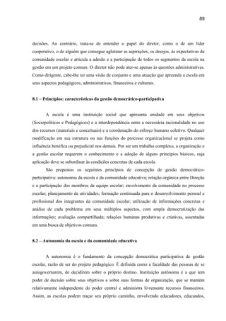 89




decisões. Ao contrário, trata-se de entender o papel do diretor, como o de um líder
cooperativo, o de alguém que consegue aglutinar as aspirações, os desejos, às expectativas da
comunidade escolar e articula a adesão e a participação de todos os segmentos da escola na
gestão em um projeto comum. O diretor não pode ater-se apenas às questões administrativas.
Como dirigente, cabe-lhe ter uma visão de conjunto e uma atuação que apreenda a escola em
seus aspectos pedagógicos, administrativos, financeiros e culturais.


8.1 – Princípios: características da gestão democrático-participativa


       A escola é uma instituição social que apresenta unidade em seus objetivos
(Sociopolíticos e Pedagógicos) e a interdependência entre a necessária racionalidade no uso
dos recursos (materiais e conceituais) e a coordenação do esforço humano coletivo. Qualquer
modificação em sua estrutura ou nas funções do processo organizacional se projeta como
influência benéfica ou prejudicial nos demais. Por ser um trabalho complexo, a organização e
a gestão escolar requerem o conhecimento e a adoção de alguns princípios básicos, cuja
aplicação deve se subordinar às condições concretas de cada escola.
       São propostos os seguintes princípios de concepção de gestão democrático-
participativa: autonomia da escola e da comunidade educativa; relação orgânica entre Direção
e a participação dos membros da equipe escolar; envolvimento da comunidade no processo
escolar; planejamento de atividades; formação continuada para o desenvolvimento pessoal e
profissional dos integrantes da comunidade escolar; utilização de informações concretas e
análise de cada problema em seus múltiplos aspectos, com ampla democratização das
informações; avaliação compartilhada; relações humanas produtivas e criativas, assentadas
em uma busca de objetivos comuns.


8.2 – Autonomia da escola e da comunidade educativa


       A autonomia é o fundamento da concepção democrática participativa de gestão
escolar, razão de ser do projeto pedagógico. É definida como a faculdade das pessoas de se
autogovernarem, de decidirem sobre o próprio destino. Instituição autônoma é a que tem
poder de decisão sobre seus objetivos e sobre suas formas de organização, que se mantém
relativamente independente do poder central e administra livremente recursos financeiros.
Assim, as escolas podem traçar seu próprio caminho, envolvendo educadores, educandos,
 