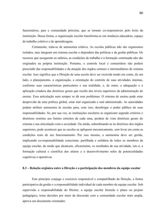 90




funcionários, pais e comunidade próxima, que se tornam co-responsáveis pelo êxito da
instituição. Dessa forma, a organização escolar transforma-se em instância educadora, espaço
de trabalho coletivo e de aprendizagem.
       Certamente, trata-se de autonomia relativa. As escolas públicas não são organismos
isolados, mas integram um sistema escolar e dependem das políticas e da gestão públicas. Os
recursos que asseguram os salários, as condições de trabalho e a formação continuada não são
originados na própria instituição. Portanto, o controle local e comunitário não podem
prescindir das responsabilidades e da atuação dos órgãos centrais e intermediários do sistema
escolar. Isso significa que a Direção de uma escola deve ser exercida tendo em conta, de um
lado, o planejamento, a organização, a orientação do controle de suas atividades internas,
conforme suas características particulares e sua realidade, e, de outro, a adequação e a
aplicação criadora das diretrizes gerais que recebe dos níveis superiores da administração do
ensino. Essa articulação nem sempre se dá sem problemas. O sistema de ensino pode estar
desprovido de uma política global, estar mal organizado e mal administrado. As autoridades
podem atribuir autonomia às escolas para, com isso, desobrigar o poder público de suas
responsabilidades. Se, por sua vez, as instituições escolares se organizam segundo critérios e
diretrizes restritas aos limites estreitos de cada uma, perdem de vista diretrizes gerais do
sistema e sua articulação com a sociedade. Ou ainda, subordinando-se às diretrizes dos órgãos
superiores, pode acontecer que as escolas as apliquem mecanicamente, sem levar em conta as
condições reais de seu funcionamento. Por isso mesmo, a autonomia deve ser gerida,
implicando co-responsabilidade consciente, partilhada e solidária de todos os membros da
equipe escolar, de modo que alcancem, eficazmente, os resultados de sua atividade, isto é, a
formação cultural e científica dos alunos e o desenvolvimento neles de potencialidades
cognitivas e operativas.


8.3 – Relação orgânica entre a Direção e a participação dos membros da equipe escolar


       Este princípio conjuga o exercício responsável e compartilhado da Direção, a forma
participativa da gestão e a responsabilidade individual de cada membro da equipe escolar. Sob
supervisão e responsabilidade do Diretor, a equipe escolar formula o plano ou projeto
pedagógico, toma decisões por meio da discussão com a comunidade escolar mais ampla,
aprova um documento orientador.
 
