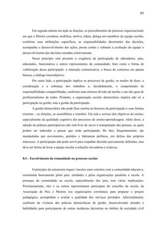 91




       Em seguida entram em ação as funções, os procedimentos do processo organizacional,
em que o Diretor coordena, mobiliza, motiva, lidera, delega aos membros da equipe escolar,
conforme suas atribuições específicas, as responsabilidades decorrentes das decisões,
acompanha o desenvolvimento das ações, presta contas e submete à avaliação da equipe o
desenvolvimento das decisões tomadas coletivamente.
       Nesse princípio está presente a exigência da participação de educadores, pais,
educandos, funcionários e outros representantes da comunidade, bem como a forma de
viabilização dessa participação: a interação comunicativa, a busca do consenso em pautas
básicas, o diálogo intersubjetivo.
       Por outro lado, a participação implica os processos de gestão, os modos de fazer, a
coordenação e a cobrança dos trabalhos e, decididamente, o cumprimento de
responsabilidades compartilhadas, conforme uma mínima divisão de tarefas e um alto grau de
profissionalismo de todos. Portanto, a organização escolar democrática implica não só a
participação na gestão, mas a gestão da participação.
       A gestão democrática não pode ficar restrita ao discurso da participação e suas formas
externas – as eleições, as assembléias e reuniões. Ela está a serviço dos objetivos do ensino,
especialmente da qualidade cognitiva dos processos de ensino-aprendizagem. Além disso, a
adoção de práticas participativas não está livre de servir à manipulação das pessoas, as quais
podem ser induzidas a pensar que estão participando. De fato, frequentemente, são
manipuladas por movimentos, partidos e lideranças políticas, em defesa dos próprios
interesses. A participação não pode servir para respaldar decisões previamente definidas, mas
deve ser forma de levar a equipe escolar a soluções inovadoras e criativas.


8.4 – Envolvimento da comunidade no processo escolar


       O princípio da autonomia requer vínculos mais estreitos com a comunidade educativa,
constituída basicamente pelos pais, entidades e pelas organizações paralelas à escola. A
presença da comunidade na escola, especialmente dos pais, tem várias implicações.
Prioritariamente, eles e os outros representantes participam do conselho da escola, da
Associação de Pais e Mestres (ou organizações correlatas), para preparar o projeto
pedagógico, acompanhar e avaliar a qualidade dos serviços prestados. Adicionalmente,
usufruem da vivência das práticas democráticas de gestão, desenvolvendo atitudes e
habilidades para participarem de outras instâncias decisórias no âmbito da sociedade civil
 