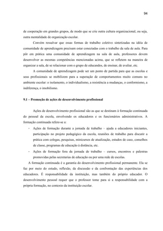 94




de cooperação em grandes grupos, de modo que se crie outra cultura organizacional, ou seja,
outra mentalidade de organização escolar.
       Convém ressalvar que essas formas de trabalho coletivo sintetizadas na idéia de
comunidade de aprendizagem precisam estar conectadas com o trabalho da sala de aula. Para
pôr em prática uma comunidade de aprendizagem na sala de aula, professores devem
desenvolver as mesmas competências mencionadas acima, que se refletem na maneira de
organizar a sala, de se relacionar com o grupo de educandos, de ensinar, de avaliar, etc.
       A comunidade de aprendizagem pode ser um ponto de partida para que as escolas e
seus profissionais se mobilizem para a superação de comportamentos muito comuns no
ambiente escolar: o isolamento, o individualismo, a resistência a mudanças, o conformismo, a
indiferença, o imobilismo.


9.1 – Promoção de ações de desenvolvimento profissional


       Ações de desenvolvimento profissional são as que se destinam à formação continuada
do pessoal da escola, envolvendo os educadores e os funcionários administrativos. A
formação continuada refere-se a:
   -   Ações de formação durante a jornada de trabalho – ajuda a educadores iniciantes,
       participação no projeto pedagógico da escola, reuniões de trabalho para discutir a
       prática com colegas, pesquisas, minicursos de atualização, estudos de caso, conselhos
       de classe, programas de educação à distância, etc.
   -   Ações de formação fora da jornada de trabalho – cursos, encontros e palestras
       promovidas pelas secretarias de educação ou por uma rede de escolas.
   A formação continuada é a garantia do desenvolvimento profissional permanente. Ela se
faz por meio do estudo, reflexão, da discussão e da confrontação das experiências dos
educadores. É responsabilidade da instituição, mas também do próprio educador. O
desenvolvimento pessoal requer que o professor tome para si a responsabilidade com a
própria formação, no contexto da instituição escolar.
 