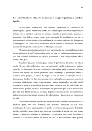 95




9.2 – Envolvimento dos educandos em processo de solução de problemas e tomada de
decisões


       Os educandos também têm uma presença significativa na comunidade de
aprendizagem. Segundo Pérez Gomes (2000), toda aprendizagem relevante é um processo de
diálogo com a realidade expressa na cultura, aceitando e questionando, recusando e
assumindo. Esse diálogo criador requer uma comunidade de aprendizagem, em que os
estudantes estão ativamente envolvidos na elaboração e no desenvolvimento das decisões que
dizem respeito à sua vida na escola, vivenciando práticas de reflexão e de atuação, de debate e
de confronto de opiniões, com o respeito às diferenças individuais.
       “Os alunos aprendem democracia vivendo e construindo sua comunidade democrática
de aprendizagem e de vida”, aprendendo a pensar e a atuar por meio dos conteúdos escolares
que lhes permitam transformar seu próprio pensamento e seus comportamentos (Pérez
Gomez, 2000, p.97).
       As práticas de gestão incluem, pois, formas de participação dos alunos na vida da
escola. Há boas razões pedagógicas para essa participação, mas há também razões sociais e
culturais. Em decorrência das novas configurações da realidade social, econômica, política e
cultural, têm incidido nas escolas problemas como desemprego, a prostituição infantil, a
violência entre gangues, o tráfico de drogas, o uso de armas, a liberação sexual, a
desintegração familiar, etc. Tais fatos, além de outras implicações, repercutem no aumento de
problemas disciplinares, como comportamentos sociais inadequados, agressão verbal,
desrespeito e ameaças a educadores. Por outro lado, muitas escolas têm dificuldades para
enfrentar essas questões, em razão do despreparo dos professores para exercer autoridade ou
para lidar com dilemas morais, da existência de professores inexperientes ou com formação
pedagógica precária, da falta de integração dos educandos na vida escolar e nos processos de
decisão.
       Essas novas realidades sugerem que alguns problemas incidentes nas escolas não se
resolvam apenas com boas interações, com mudanças curriculares ou com novas
metodologias. É preciso repensar práticas de gestão, novas formas de organização do trabalho
escolar, incluindo o envolvimento dos alunos na organização da escola, para que possam
exercer a democracia mediante a participação, a capacitação para tomar iniciativas, o
confronto e a discussão pública de pontos de vista, o posicionamento sobre questões
 
