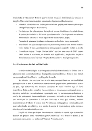 96




relacionadas à vida escolar, de modo que vivenciem processos democráticos de tomadas de
decisões. Mais concretamente, podem ser pensadas algumas medidas, tais como:
   -   Promoção de encontros de orientação educacional grupal para conversação dirigida
       sobre problemas típicos da juventude;
   -   Envolvimento dos educandos na discussão de normas disciplinares, incluindo formas
       de prevenção de violência física e de agressões verbais, a fim de garantir um ambiente
       democrático e solidário na escola e possibilitar a convivência grupal;
   -   Promoção de ações que fortaleçam os laços com as famílias e com a comunidade;
   -   Investimento em ações de capacitação dos professores para lidar com dilemas morais e
       com o manejo de classe, diante das novas atitudes que os educandos exibem na escola;
   -   Execução do projeto “Equipe Diretiva Mirim”, prevista para o ano de 2012, e desta
       forma incluir os educandos, de maneira mais significativa, no processo de gestão
       democrática da escola (ver item “Projetos Institucionais” a descrição do projeto).


9.3 – Envolvimento dos Pais na Vida Escolar


       O envolvimento dos pais na escola pode ocorrer de modo informal, no contato com os
educadores para acompanhamento do desempenho escolar dos filhos, e de modo mais formal,
na Associação de Pais e Mestres e no Conselho da escola.
       No primeiro caso, espera-se que os educadores compartilhem sua responsabilidade
pedagógica com os pais. A comunicação entre esses dois grupos ocorre geralmente na reunião
de pais, cuja participação nas instâncias decisórias da escola constitui algo de suma
importância. Todavia, deve-se definir claramente tanto as formas dessas participação como as
de outras instituições e organizações da comunidade, uma vez que as responsabilidades e as
tarefas dos profissionais da escola (Direção, professores, funcionários) são distintas daquelas
das instituições da comunidade e dos pais. Não cabe a estes, por exemplo, interferir
diretamente nas atividades de sala de aula. As formas de participação da comunidade devem
estar subordinadas aos objetivos e às tarefas da escola, à observância de certas normas e
diretrizes próprias da instituição escolar.
       Os pais de alunos participam diretamente do cotidiano da escola, seja no Conselho
Escolar, em projetos como “Informática para Comunidade” ou o Curso de Libras, e em
eventos da escola, como a já tradicional “Feijoada Premiada Atina”.
 