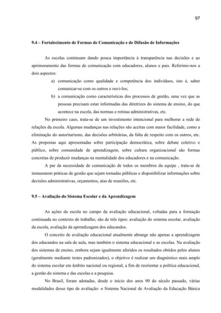 97




9.4 – Fortalecimento de Formas de Comunicação e de Difusão de Informações


       As escolas continuam dando pouca importância à transparência nas decisões e ao
aprimoramento das formas de comunicação com educadores, alunos e pais. Referimo-nos a
dois aspectos:
           a) comunicação como qualidade e competência dos indivíduos, isto é, saber
                 comunicar-se com os outros e ouvi-los;
           b) a comunicação como características dos processos de gestão, uma vez que as
                 pessoas precisam estar informadas das diretrizes do sistema de ensino, do que
                 acontece na escola, das normas e rotinas administrativas, etc.
       No primeiro caso, trata-se de um investimento intencional para melhorar a rede de
relações da escola. Algumas mudanças nas relações são aceitas com maior facilidade, como a
eliminação do autoritarismo, das decisões arbitrárias, da falta de respeito com os outros, etc.
As propostas aqui apresentadas sobre participação democrática, sobre debate coletivo e
público, sobre comunidade de aprendizagem, sobre cultura organizacional são formas
concretas de produzir mudanças na mentalidade dos educadores e na comunicação.
       A par da necessidade de comunicação de todos os membros da equipe , trata-se de
instaurarem práticas de gestão que sejam tornadas públicas e disponibilizar informações sobre
decisões administrativas, orçamentos, atas de reuniões, etc.


9.5 – Avaliação do Sistema Escolar e da Aprendizagem


       As ações da escola no campo da avaliação educacional, voltadas para a formação
continuada no contexto de trabalho, são de três tipos: avaliação do sistema escolar, avaliação
da escola, avaliação da aprendizagem dos educandos.
       O conceito de avaliação educacional atualmente abrange não apenas a aprendizagem
dos educandos na sala de aula, mas também o sistema educacional e as escolas. Na avaliação
dos sistemas de ensino, embora sejam igualmente aferidos os resultados obtidos pelos alunos
(geralmente mediante testes padronizados), o objetivo é realizar um diagnóstico mais amplo
do sistema escolar em âmbito nacional ou regional, a fim de reorientar a política educacional,
a gestão do sistema e das escolas e a pesquisa.
       No Brasil, foram adotadas, desde o início dos anos 90 do século passado, várias
modalidades desse tipo de avaliação: o Sistema Nacional de Avaliação da Educação Básica
 