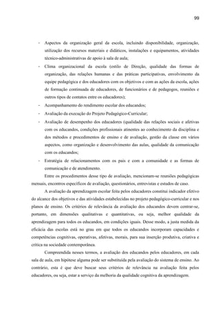 99




   -   Aspectos da organização geral da escola, incluindo disponibilidade, organização,
       utilização dos recursos materiais e didáticos, instalações e equipamentos, atividades
       técnico-administrativas de apoio à sala de aula;
   -   Clima organizacional da escola (estilo de Direção, qualidade das formas de
       organização, das relações humanas e das práticas participativas, envolvimento da
       equipe pedagógica e dos educadores com os objetivos e com as ações da escola, ações
       de formação continuada de educadores, de funcionários e de pedagogos, reuniões e
       outros tipos de contatos entre os educadores);
   -   Acompanhamento do rendimento escolar dos educandos;
   -   Avaliação da execução do Projeto Pedagógico-Curricular;
   -   Avaliação de desempenho dos educadores (qualidade das relações sociais e afetivas
       com os educandos, condições profissionais atinentes ao conhecimento da disciplina e
       dos métodos e procedimentos de ensino e de avaliação, gestão da classe em vários
       aspectos, como organização e desenvolvimento das aulas, qualidade da comunicação
       com os educandos;
   -   Estratégia de relacionamentos com os pais e com a comunidade e as formas de
       comunicação e de atendimento.
       Entre os procedimentos desse tipo de avaliação, mencionam-se reuniões pedagógicas
mensais, encontros específicos de avaliação, questionários, entrevistas e estudos de caso.
       A avaliação da aprendizagem escolar feita pelos educadores constitui indicador efetivo
do alcance dos objetivos e das atividades estabelecidas no projeto pedagógico-curricular e nos
planos de ensino. Os critérios de relevância da avaliação dos educandos devem centrar-se,
portanto, em dimensões qualitativas e quantitativas, ou seja, melhor qualidade da
aprendizagem para todos os educandos, em condições iguais. Desse modo, a justa medida da
eficácia das escolas está no grau em que todos os educandos incorporam capacidades e
competências cognitivas, operativas, afetivas, morais, para sua inserção produtiva, criativa e
crítica na sociedade contemporânea.
       Compreendida nesses termos, a avaliação dos educandos pelos educadores, em cada
sala de aula, em hipótese alguma pode ser substituída pela avaliação do sistema de ensino. Ao
contrário, esta é que deve buscar seus critérios de relevância na avaliação feita pelos
educadores, ou seja, estar a serviço da melhoria da qualidade cognitiva da aprendizagem.
 