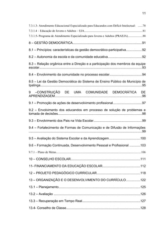 11

7.3.1.3- Atendimento Educacional Especializado para Educandos com Déficit Intelectual: ......78
7.3.1.4 – Educação de Jovens e Adultos – EJA.............................................................................81
7.3.1.5- Programa de Atendimento Especializado para Jovens e Adultos (PRAEJA)...................88

8 – GESTÃO DEMOCRÁTICA.............................................................................91
8.1 – Princípios: características da gestão democrático-participativa.................92
8.2 – Autonomia da escola e da comunidade educativa......................................92
8.3 – Relação orgânica entre a Direção e a participação dos membros da equipe
escolar...................................................................................................................93
8.4 – Envolvimento da comunidade no processo escolar....................................94
8.5 – Lei da Gestão Democrática do Sistema de Ensino Público do Município de
Ipatinga..................................................................................................................95
9 –CONSTRUÇÃO DE UMA COMUNIDADE DEMOCRÁTICA DE
APRENDIZAGEM.................................................................................................96
9.1 – Promoção de ações de desenvolvimento profissional................................97
9.2 – Envolvimento dos educandos em processo de solução de problemas e
tomada de decisões..............................................................................................98
9.3 – Envolvimento dos Pais na Vida Escolar......................................................99
9.4 – Fortalecimento de Formas de Comunicação e de Difusão de Informações
..............................................................................................................................99
9.5 – Avaliação do Sistema Escolar e da Aprendizagem...................................100
9.6 – Formação Continuada, Desenvolvimento Pessoal e Profissional ............103
9.7.1 – Plano de Metas................................................................................................................106

10 – CONSELHO ESCOLAR..............................................................................111
11- FINANCIAMENTO DA EDUCAÇÃO ESCOLAR..........................................112
12 – PROJETO PEDAGÓGICO CURRICULAR................................................118
13 – ORGANIZAÇÃO E O DESENVOLVIMENTO DO CURRÍCULO................122
13.1 – Planejamento...........................................................................................125
13.2 – Avaliação .................................................................................................126
13.3 – Recuperação em Tempo Real.................................................................127
13.4- Conselho de Classe...................................................................................128

 