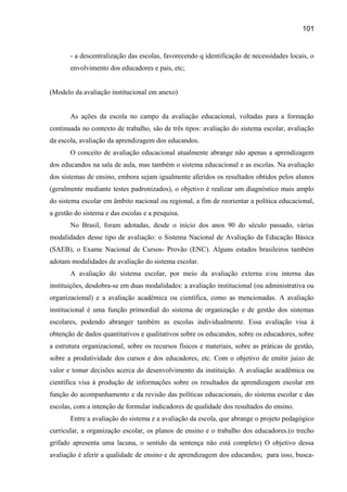 101

- a descentralização das escolas, favorecendo q identificação de necessidades locais, o
envolvimento dos educadores e pais, etc;
(Modelo da avaliação institucional em anexo)
As ações da escola no campo da avaliação educacional, voltadas para a formação
continuada no contexto de trabalho, são de três tipos: avaliação do sistema escolar, avaliação
da escola, avaliação da aprendizagem dos educandos.
O conceito de avaliação educacional atualmente abrange não apenas a aprendizagem
dos educandos na sala de aula, mas também o sistema educacional e as escolas. Na avaliação
dos sistemas de ensino, embora sejam igualmente aferidos os resultados obtidos pelos alunos
(geralmente mediante testes padronizados), o objetivo é realizar um diagnóstico mais amplo
do sistema escolar em âmbito nacional ou regional, a fim de reorientar a política educacional,
a gestão do sistema e das escolas e a pesquisa.
No Brasil, foram adotadas, desde o início dos anos 90 do século passado, várias
modalidades desse tipo de avaliação: o Sistema Nacional de Avaliação da Educação Básica
(SAEB), o Exame Nacional de Cursos- Provão (ENC). Alguns estados brasileiros também
adotam modalidades de avaliação do sistema escolar.
A avaliação do sistema escolar, por meio da avaliação externa e/ou interna das
instituições, desdobra-se em duas modalidades: a avaliação institucional (ou administrativa ou
organizacional) e a avaliação acadêmica ou científica, como as mencionadas. A avaliação
institucional é uma função primordial do sistema de organização e de gestão dos sistemas
escolares, podendo abranger também as escolas individualmente. Essa avaliação visa à
obtenção de dados quantitativos e qualitativos sobre os educandos, sobre os educadores, sobre
a estrutura organizacional, sobre os recursos físicos e materiais, sobre as práticas de gestão,
sobre a produtividade dos cursos e dos educadores, etc. Com o objetivo de emitir juízo de
valor e tomar decisões acerca do desenvolvimento da instituição. A avaliação acadêmica ou
científica visa à produção de informações sobre os resultados da aprendizagem escolar em
função do acompanhamento e da revisão das políticas educacionais, do sistema escolar e das
escolas, com a intenção de formular indicadores de qualidade dos resultados do ensino.
Entre a avaliação do sistema e a avaliação da escola, que abrange o projeto pedagógico
curricular, a organização escolar, os planos de ensino e o trabalho dos educadores.(o trecho
grifado apresenta uma lacuna, o sentido da sentença não está completo) O objetivo dessa
avaliação é aferir a qualidade de ensino e de aprendizagem dos educandos; para isso, busca-

 