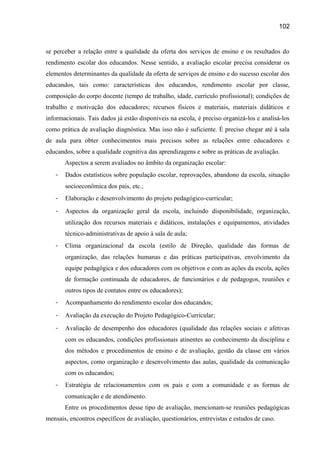 102

se perceber a relação entre a qualidade da oferta dos serviços de ensino e os resultados do
rendimento escolar dos educandos. Nesse sentido, a avaliação escolar precisa considerar os
elementos determinantes da qualidade da oferta de serviços de ensino e do sucesso escolar dos
educandos, tais como: características dos educandos, rendimento escolar por classe,
composição do corpo docente (tempo de trabalho, idade, currículo profissional); condições de
trabalho e motivação dos educadores; recursos físicos e materiais, materiais didáticos e
informacionais. Tais dados já estão disponíveis na escola, é preciso organizá-los e analisá-los
como prática de avaliação diagnóstica. Mas isso não é suficiente. É preciso chegar até à sala
de aula para obter conhecimentos mais precisos sobre as relações entre educadores e
educandos, sobre a qualidade cognitiva das aprendizagens e sobre as práticas de avaliação.
Aspectos a serem avaliados no âmbito da organização escolar:
-

Dados estatísticos sobre população escolar, reprovações, abandono da escola, situação
socioeconômica dos pais, etc.;

-

Elaboração e desenvolvimento do projeto pedagógico-curricular;

-

Aspectos da organização geral da escola, incluindo disponibilidade, organização,
utilização dos recursos materiais e didáticos, instalações e equipamentos, atividades
técnico-administrativas de apoio à sala de aula;

-

Clima organizacional da escola (estilo de Direção, qualidade das formas de
organização, das relações humanas e das práticas participativas, envolvimento da
equipe pedagógica e dos educadores com os objetivos e com as ações da escola, ações
de formação continuada de educadores, de funcionários e de pedagogos, reuniões e
outros tipos de contatos entre os educadores);

-

Acompanhamento do rendimento escolar dos educandos;

-

Avaliação da execução do Projeto Pedagógico-Curricular;

-

Avaliação de desempenho dos educadores (qualidade das relações sociais e afetivas
com os educandos, condições profissionais atinentes ao conhecimento da disciplina e
dos métodos e procedimentos de ensino e de avaliação, gestão da classe em vários
aspectos, como organização e desenvolvimento das aulas, qualidade da comunicação
com os educandos;

-

Estratégia de relacionamentos com os pais e com a comunidade e as formas de
comunicação e de atendimento.
Entre os procedimentos desse tipo de avaliação, mencionam-se reuniões pedagógicas

mensais, encontros específicos de avaliação, questionários, entrevistas e estudos de caso.

 
