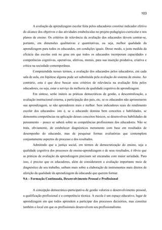 103

A avaliação da aprendizagem escolar feita pelos educadores constitui indicador efetivo
do alcance dos objetivos e das atividades estabelecidas no projeto pedagógico-curricular e nos
planos de ensino. Os critérios de relevância da avaliação dos educandos devem centrar-se,
portanto, em dimensões qualitativas e quantitativas, ou seja, melhor qualidade da
aprendizagem para todos os educandos, em condições iguais. Desse modo, a justa medida da
eficácia das escolas está no grau em que todos os educandos incorporam capacidades e
competências cognitivas, operativas, afetivas, morais, para sua inserção produtiva, criativa e
crítica na sociedade contemporânea.
Compreendida nesses termos, a avaliação dos educandos pelos educadores, em cada
sala de aula, em hipótese alguma pode ser substituída pela avaliação do sistema de ensino. Ao
contrário, esta é que deve buscar seus critérios de relevância na avaliação feita pelos
educadores, ou seja, estar a serviço da melhoria da qualidade cognitiva da aprendizagem.
Em síntese, serão inúteis as práticas democráticas de gestão, a descentralização, a
avaliação institucional externa, a participação dos pais, etc, se os educandos não aprimorarem
sua aprendizagem, se não aprenderem mais e melhor. Sem indicadores reais do rendimento
escolar dos educandos- isto é, se o educando domina bem conceitos e habilidades, se
demonstra competências na aplicação desses conceitos básicos, se desenvolveu habilidades de
pensamento – pouco se saberá sobre as competências profissionais dos educadores. Não se
trata, obviamente, de estabelecer diagnósticos meramente com base em resultados de
desempenho do educando, mas de pesquisar formas avaliatórias que contemplem
conjuntamente aspectos do processo e dos resultados.
Admitindo que a justiça social, em termos de democratização do ensino, seja a
qualidade cognitiva dos processos de ensino-aprendizagem e de seus resultados, é óbvio que
as práticas de avaliação da aprendizagem precisam ser encaradas com maior seriedade. Para
isso, é preciso que os educadores, além de considerarem a avaliação importante meio de
diagnóstico de seu trabalho, saibam mais sobre a elaboração de instrumentos mais diretos de
aferição da qualidade da aprendizagem do educando que querem formar.
9.6 – Formação Continuada, Desenvolvimento Pessoal e Profissional
A concepção democrático-participativa de gestão valoriza o desenvolvimento pessoal,
a qualificação profissional e a competência técnica. A escola é um espaço educativo, lugar de
aprendizagem em que todos aprendem a participar dos processos decisórios, mas constitui
também o local em que os profissionais desenvolvem seu profissionalismo.

 