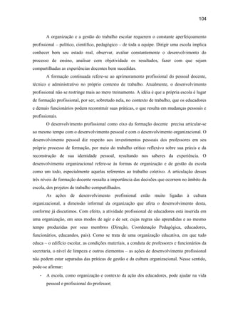 104

A organização e a gestão do trabalho escolar requerem o constante aperfeiçoamento
profissional – político, científico, pedagógico – de toda a equipe. Dirigir uma escola implica
conhecer bem seu estado real, observar, avaliar constantemente o desenvolvimento do
processo de ensino, analisar com objetividade os resultados, fazer com que sejam
compartilhadas as experiências docentes bem sucedidas.
A formação continuada refere-se ao aprimoramento profissional do pessoal docente,
técnico e administrativo no próprio contexto de trabalho. Atualmente, o desenvolvimento
profissional não se restringe mais ao mero treinamento. A idéia é que a própria escola é lugar
de formação profissional, por ser, sobretudo nela, no contexto de trabalho, que os educadores
e demais funcionários podem reconstruir suas práticas, o que resulta em mudanças pessoais e
profissionais.
O desenvolvimento profissional como eixo da formação docente precisa articular-se
ao mesmo tempo com o desenvolvimento pessoal e com o desenvolvimento organizacional. O
desenvolvimento pessoal diz respeito aos investimentos pessoais dos professores em seu
próprio processo de formação, por meio do trabalho crítico reflexivo sobre sua práxis e da
reconstrução de sua identidade pessoal, resultando nos saberes da experiência. O
desenvolvimento organizacional refere-se às formas de organização e de gestão da escola
como um todo, especialmente aquelas referentes ao trabalho coletivo. A articulação desses
três níveis de formação docente ressalta a importância das decisões que ocorrem no âmbito da
escola, dos projetos de trabalho compartilhados.
As ações de desenvolvimento profissional estão muito ligadas à cultura
organizacional, a dimensão informal da organização que afeta o desenvolvimento desta,
conforme já discutimos. Com efeito, a atividade profissional de educadores está inserida em
uma organização, em seus modos de agir e de ser, cujas regras são aprendidas e ao mesmo
tempo produzidas por seus membros (Direção, Coordenação Pedagógica, educadores,
funcionários, educandos, pais). Como se trata de uma organização educativa, em que tudo
educa – o edifício escolar, as condições materiais, a conduta de professores e funcionários da
secretaria, o nível de limpeza e outros elementos – as ações de desenvolvimento profissional
não podem estar separadas das práticas de gestão e da cultura organizacional. Nesse sentido,
pode-se afirmar:
-

A escola, como organização e contexto da ação dos educadores, pode ajudar na vida
pessoal e profissional do professor;

 
