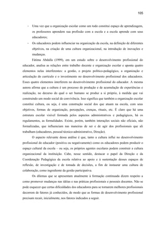 105

-

Uma vez que a organização escolar como um todo constitui espaço de aprendizagem,
os professores aprendem sua profissão com a escola e a escola aprende com seus
educadores;

-

Os educadores podem influenciar na organização da escola, na definição de diferentes
objetivos, na criação de uma cultura organizacional, na introdução de inovações e
mudanças.
Fátima Abdalla (1999), em um estudo sobre o desenvolvimento profissional do

educador, analisa as relações entre trabalho docente e organização escolar e aponta quatro
elementos nelas interferentes: a gestão, o projeto político-pedagógico, a organização e
articulação do currículo e o investimento no desenvolvimento profissional dos educadores.
Esses quatro elementos interferem no desenvolvimento profissional do educador. A mesma
autora afirma que a cultura é um processo de produção e de acumulação de experiências e
realização, no decurso do qual o ser humano se produz a si próprio, à medida que vai
construindo um modo social de convivência. Isso significa que também a organização escolar
constitui cultura, ou seja, é uma construção social dos que atuam na escola, com seus
objetivos, formas de organização, percepções, crenças, rituais, etc. É claro que há uma
estrutura escolar visível formada pelos aspectos administrativos e pedagógicos, há os
regulamentos, as formalidades. Existe, porém, também interações sociais não oficiais, não
formalizadas, que influenciam nas maneiras de ser e de agir dos profissionais que ali
trabalham (educadores, pessoal técnico-administrativo, Direção).
O aspecto relevante dessa análise é que, tanto a cultura influi no desenvolvimento
profissional do educador (positiva ou negativamente) como os educadores podem produzir o
espaço cultural da escola – ou seja, os próprios agentes escolares podem construir a cultura
organizacional da instituição. Cabe, nesse sentido, destacar o papel da Direção e da
Coordenação Pedagógica da escola relativa ao apoio e à sustentação desses espaços de
reflexão, de investigação e de tomada de decisões, a fim de instaurar uma cultura de
colaboração, como ingrediente da gestão participativa.
Os dilemas que se apresentam atualmente à formação continuada dizem respeito a
como promover mudanças nas idéias e nas práticas profissionais e pessoais docentes. Não se
pode esquecer que certas dificuldades dos educadores para se tornarem melhores profissionais
decorrem de fatores já conhecidos, de modo que as formas de desenvolvimento profissional
precisam recair, inicialmente, nos fatores indicados a seguir.

 