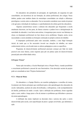 106

Os educadores são portadores de percepção, de significados, de esquemas de ação
consolidados, em decorrência de sua formação, da cultura profissional, dos colegas. Nesse
âmbito, podem estar também diante de estereótipos consolidados em relação a diferenças
psicológicas e sociais entre os educandos. Faz-se necessário considerar esses modos de pensar
e de agir para a introdução de mudanças e o aprofundamento da cultura geral dos educadores.
Algumas características sociais e culturais dos educandos que frequentam a escola
atualmente decorrem, em boa parte, de fatores externos e podem levar a deslegitimação da
autoridade do educador, à sua baixa auto-estima, à insegurança para exercer sua liderança na
classe, ao despreparo profissional em face desses novos problemas. Surgem, assim, novas
necessidades a serem atendidas na formação continuada no próprio contexto de trabalho.
O despreparo profissional pode estar associado, também, a uma frágil formação
inicial, de modo que se faz necessário investir nas situações de trabalho, em maior
conhecimento teórico, envolvendo tanto os saberes pedagógicos como os específicos.
Programas de desenvolvimento profissional precisam começar por lidar do modo
possível com esses fatores, como requisito para pôr em prática ações de desenvolvimento
pessoal pela auto-refletividade crítica.
O Projeto “Práxis”
Numa ação inovadora, a Escola Municipal criou o Projeto Práxis, visando possibilitar
o crescimento profissional e pessoal de seus funcionários. Uma descrição sucinta do projeto
pode ser consultada no item “Projetos Institucionais”.
9.7.1 – Plano de Metas
Os educadores e a Equipe Diretiva, em reuniões pedagógicas e conselhos de turma,
levantaram sete fatores principais que contribuem para a não aprendizagem dos educandos da
escola: indisciplina, ausência de aulas diversificadas, a infrequência, o não acompanhamento
da família, problemas de saúde e evasão. Após a definição dos problemas, foram sugeridas
ações a curto, médio e longo prazo a fim de atenuar os problemas que dificultam o processo
de ensino-aprendizagem.
A definição das metas implicará na descrição clara e precisa das ações a serem
desenvolvidas pela escola, com especificação de prazo e grupos envolvidos, que delimitam a
ação.

 
