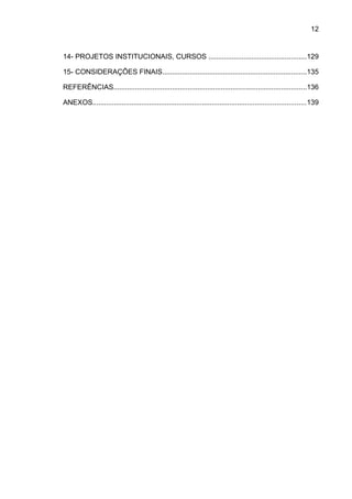 12

14- PROJETOS INSTITUCIONAIS, CURSOS ..................................................129
15- CONSIDERAÇÕES FINAIS..........................................................................135
REFERÊNCIAS...................................................................................................136
ANEXOS.............................................................................................................139

 