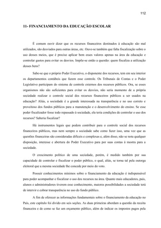 112

11- FINANCIAMENTO DA EDUCAÇÃO ESCOLAR

É comum ouvir dizer que os recursos financeiros destinados à educação são mal
utilizados, são desviados para outras áreas, etc. Ouve-se também que falta fiscalização sobre o
uso desses meios, que é preciso aplicar bem esses valores apenas na área da educação e
controlar gastos para evitar os desvios. Impõe-se então a questão: quem fiscaliza a utilização
desses bens?
Sabe-se que o próprio Poder Executivo, o disponente dos recursos, tem em seu interior
os departamentos contábeis que fazem esse controle. Os Tribunais de Contas e o Poder
Legislativo participam do sistema de controle externos dos recursos públicos. Ora, se esses
organismos não são suficientes para evitar os desvios, não seria momento de a própria
sociedade realizar o controle social dos recursos financeiros públicos a ser usados na
educação? Aliás, a sociedade é a grande interessada na transparência e no uso correto e
proveitoso dos fundos públicos para a manutenção e o desenvolvimento do ensino. Se esse
poder fiscalizador fosse todo repassado à sociedade, ela teria condições de controlar o uso dos
recursos? Saberia fiscalizar?
Há instrumentos legais que podem contribuir para o controle social dos recursos
financeiros públicos, mas nem sempre a sociedade sabe como fazer isso, uma vez que as
questões financeiras são consideradas difíceis e complexas e, além disso, não se nota qualquer
disposição, interesse e abertura do Poder Executivo para por suas contas à mostra para a
sociedade.
O crescimento político de uma sociedade, porém, é medido também por sua
capacidade de controlar e fiscalizar o poder público, o qual, aliás, se torna tal pela outorga
eleitoral que a mesma sociedade lhe concede por meio do voto.
Possuir conhecimentos mínimos sobre o financiamento da educação é indispensável
para poder acompanhar e fiscalizar o uso dos recursos na área. Quanto mais educadores, pais,
alunos e administradores tiverem esse conhecimento, maiores possibilidades a sociedade terá
de intervir e cobrar transparência no uso do fundo público.
A fim de oferecer as informações fundamentais sobre o financiamento da educação no
País, este capítulo foi divido em seis seções. As duas primeiras abordam a questão da receita
financeira e de como se faz um orçamento público, além de indicar os impostos pagos pela

 