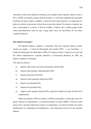 114

mercadoria. Sobre uma sandália de borracha, por exemplo incide impostos indiretos como o
IPI e o ICMS, já incluídos no preço final do produto, e o valor deles independe da capacidade
econômica de quem compra a sandália. A classe de maior poder aquisitivo a compra para ir à
praia ou à piscina, ao passo que a classe baixa a usa como calçado. No entanto, o imposto, que
uma e outra pagam é o mesmo. A bem da verdade, o imposto que os pobres pagam acaba
sendo percentualmente maior do que o pago pelos ricos, em decorrência de sua menor
condição financeira.

Que impostos são pagos?
Há impostos federais, estaduais e municipais. Parte dos impostos federais, porém,
retorna aos estados – o Fundo de Participação dos Estados (FPE) – e aos municípios – o
Fundo de Participação dos Municípios (FPM). Os impostos diretos e indiretos em cada uma
das esferas administrativas, segundo estabelece a Constituição Brasileira de 1988, são
federais, estaduais e municipais.
São impostos federais:
a)

Imposto sobre renda e proventos de qualquer natureza (IR);

b)

Imposto sobre produtos industrializados (IPI);

c)

Imposto territorial rural (ITR);

d)

Impostos sobre operações financeiras (IOF);

e)

Imposto de importação (II);

f)

Imposto de exportação (IE);

g)

Imposto sobre grandes fortunas (IGF), ainda não cobrado em razão da falta de lei
complementar.
Depois de repassar o FPE aos estados e o FPM aos municípios, a União deve usar 18%

desses impostos na manutenção e no desenvolvimento do ensino (MDE). Trinta por cento
desses 18% o governo federal deve aplicar na manutenção e no desenvolvimento do ensino
fundamental e na erradicação do analfabetismo, o que representa cerca de 6% dos impostos
federais.

 
