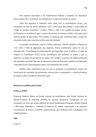 116

Dos impostos municipais e das transferências federais e estaduais, os municípios
devem aplicar 25%, no mínimo, na manutenção e no desenvolvimento do ensino.
Além dos impostos, a educação conta ainda com as contribuições sociais, que
constituem um tipo de tributo parafiscal, isto é, “têm como fato gerador a intervenção do
Estado no domínio econômico.” (Valério, 1996, p. 200) e são exigidas de grupos sociais,
profissionais ou econômicos para o custeio de serviços de interesse coletivo, dos quais esses
próprios grupos se aproveitam. Por exemplo, as empresas que contribuem para o custeio da
educação escolar terão uma mão de obra mais bem formada.
A principal contribuição social é o Salário Educação, cobrado mediante a alíquota de
2,5% sobre a folha de pagamento das empresas. Outras contribuições sociais de uso na
educação são a Contribuição de Financiamento da Seguridade social (Cofins) e o Fundo de
Amparo ao Trabalhador (FAT). Essas contribuições têm definidos os órgãos a que se
destinam e as ações em que devem ser usadas. Por exemplo, os recursos do Salário-Educação
são destinados ao Fundo Nacional do Desenvolvimento da Educação e podem ser usados para
a merenda escolar e para pequenos reparos de manutenção das escolas.
Embora sejam significativas por seu uso na educação, as contribuições sociais não
fazem parte da vinculação dos percentuais mínimos para a manutenção e o desenvolvimento
do ensino, sendo excluídas do orçamento geral.

Recursos recebidos pela escola
FNDE ou PDDE
Programa Dinheiro Direto na Escola, consiste na transferência, pelo Fundo Nacional de
Desenvolvimento da Educação (FNDE), de recursos financeiros, consignados em seu
orçamento, em favor das escolas públicas do ensino fundamental (Estaduais, Distrito Federal
e Municipal) destinados à cobertura de despesas de custeio, manutenção e de pequenos
investimentos, de forma a contribuir, supletivamente, para melhoria física e pedagógica dos
estabelecimentos.
PDE
O que é?

 