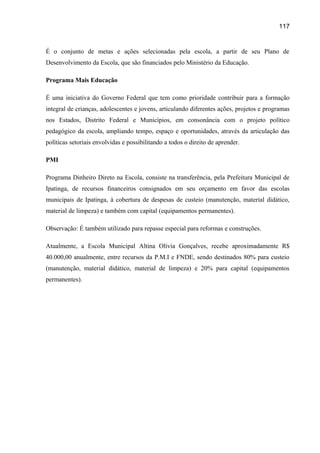 117

É o conjunto de metas e ações selecionadas pela escola, a partir de seu Plano de
Desenvolvimento da Escola, que são financiados pelo Ministério da Educação.
Programa Mais Educação
É uma iniciativa do Governo Federal que tem como prioridade contribuir para a formação
integral de crianças, adolescentes e jovens, articulando diferentes ações, projetos e programas
nos Estados, Distrito Federal e Municípios, em consonância com o projeto político
pedagógico da escola, ampliando tempo, espaço e oportunidades, através da articulação das
políticas setoriais envolvidas e possibilitando a todos o direito de aprender.
PMI
Programa Dinheiro Direto na Escola, consiste na transferência, pela Prefeitura Municipal de
Ipatinga, de recursos financeiros consignados em seu orçamento em favor das escolas
municipais de Ipatinga, à cobertura de despesas de custeio (manutenção, material didático,
material de limpeza) e também com capital (equipamentos permanentes).
Observação: É também utilizado para repasse especial para reformas e construções.
Atualmente, a Escola Municipal Altina Olívia Gonçalves, recebe aproximadamente R$
40.000,00 anualmente, entre recursos da P.M.I e FNDE, sendo destinados 80% para custeio
(manutenção, material didático, material de limpeza) e 20% para capital (equipamentos
permanentes).

 