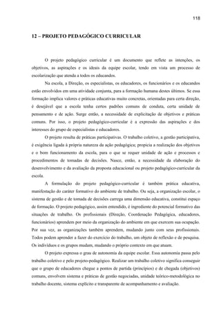 118

12 – PROJETO PEDAGÓGICO CURRICULAR

O projeto pedagógico curricular é um documento que reflete as intenções, os
objetivos, as aspirações e os ideais da equipe escolar, tendo em vista um processo de
escolarização que atenda a todos os educandos.
Na escola, a Direção, os especialistas, os educadores, os funcionários e os educandos
estão envolvidos em uma atividade conjunta, para a formação humana destes últimos. Se essa
formação implica valores e práticas educativas muito concretas, orientadas para certa direção,
é desejável que a escola tenha certos padrões comuns de conduta, certa unidade de
pensamento e de ação. Surge então, a necessidade de explicitação de objetivos e práticas
comuns. Por isso, o projeto pedagógico-curricular é a expressão das aspirações e dos
interesses do grupo de especialistas e educadores.
O projeto resulta de práticas participativas. O trabalho coletivo, a gestão participativa,
é exigência ligada à própria natureza da ação pedagógica; propicia a realização dos objetivos
e o bom funcionamento da escola, para o que se requer unidade de ação e processos e
procedimentos de tomadas de decisões. Nasce, então, a necessidade da elaboração do
desenvolvimento e da avaliação da proposta educacional ou projeto pedagógico-curricular da
escola.
A formulação do projeto pedagógico-curricular é também prática educativa,
manifestação do caráter formativo do ambiente de trabalho. Ou seja, a organização escolar, o
sistema de gestão e de tomada de decisões carrega uma dimensão educativa, constitui espaço
de formação. O projeto pedagógico, assim entendido, é ingrediente do potencial formativo das
situações de trabalho. Os profissionais (Direção, Coordenação Pedagógica, educadores,
funcionários) aprendem por meio da organização do ambiente em que exercem sua ocupação.
Por sua vez, as organizações também aprendem, mudando junto com seus profissionais.
Todos podem aprender a fazer do exercício do trabalho, um objeto de reflexão e de pesquisa.
Os indivíduos e os grupos mudam, mudando o próprio contexto em que atuam.
O projeto expressa o grau de autonomia da equipe escolar. Essa autonomia passa pelo
trabalho coletivo e pelo projeto-pedagógico. Realizar um trabalho coletivo significa conseguir
que o grupo de educadores chegue a pontos de partida (princípios) e de chegada (objetivos)
comuns, envolvem sistema e práticas de gestão negociadas, unidade teórico-metodológica no
trabalho docente, sistema explícito e transparente de acompanhamento e avaliação.

 