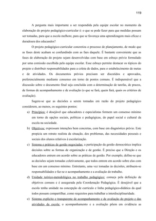 119

A pergunta mais importante a ser respondida pela equipe escolar no momento da
elaboração do projeto pedagógico-curricular é: o que se pode fazer para que medidas possam
ser tomadas, para que a escola melhore, para que se favoreça uma aprendizagem mais eficaz e
duradoura dos educandos?
O projeto pedagógico-curricular concretiza o processo de planejamento, de modo que
as fases deste acabam se confundindo com as faes daquele. É bastante conveniente que as
fases de elaboração do projeto sejam desenvolvidas com base em esboço prévio formulado
por uma comissão escolhida pela equipe escolar. Esse esboço permite destacar os tópicos do
projeto e distribuir responsabilidades para a coleta de dados, para o estabelecimento de metas
e de atividades. Os documentos prévios precisam ser discutidos e aprovados,
preferencialmente mediante consenso em torno de pontos comuns. É indispensável que a
discussão sobre o documento final seja concluída com a determinação de tarefas, de prazos,
de formas de acompanhamento e de avaliação (o que se fará, quem fará, quais os critérios de
avaliação).
Sugere-se que as decisões a serem tomadas em razão do projeto pedagógico
considerem, ao menos, os seguintes pontos:
a) Princípios: é desejável que educadores e especialistas formem um consenso mínimo
em torno de opções sociais, políticas e pedagógicas, do papel social e cultural da
escola na sociedade.
b) Objetivos: expressam intenções bem concretas, com base em diagnóstico prévio. Este
propicia um retrato realista da situação, dos problemas, das necessidades pessoais e
sociais dos alunos relativos à escolarização.
c) Sistema e práticas de gestão negociadas: a participação da gestão democrática implica
decisões sobre as formas de organização e de gestão. É preciso que a Direção e os
educadores entrem em acordo sobre as práticas de gestão. Por exemplo, define-se que
as decisões sejam tomadas coletivamente, que todos entrem em acordo sobre elas com
base em um consenso mínimo. Entretanto, uma vez tomadas às decisões, atribuem-se
responsabilidades e faz-se o acompanhamento e a avaliação do trabalho.
d) Unidade teórico-metodológica no trabalho pedagógico: começa pela definição de
objetivos comuns e é assegurada pela Coordenação Pedagógica. É desejável que a
escola tenha unidade na concepção de currículo e linha pedagógico-didática da qual
todos possam compartilhar, como requisitos para trabalhar a interdisciplinaridade.
e) Sistema explícito e transparente de acompanhamento e de avaliação do projeto e das
atividades da escola: o acompanhamento e a avaliação põem em evidência as

 