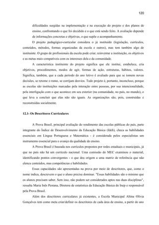 120

dificuldades surgidas na implementação e na execução do projeto e dos planos de
ensino, confrontando o que foi decidido e o que está sendo feito. A avaliação depende
de informações concretas e objetivas, o que supõe o acompanhamento.
O projeto pedagógico-curricular considera o já instituído (legislação, currículos,
conteúdos, métodos, formas organizadas da escola e outros), mas tem também algo de
instituinte. O grupo de profissionais da escola pode criar, reinventar a instituição, os objetivos
e as metas mais compatíveis com os interesses dela e da comunidade.
A característica instituinte do projeto significa que ele institui, estabelece, cria
objetivos, procedimentos, modos de agir, formas de ação, estruturas, hábitos, valores.
Significa, também, que a cada período do ano letivo é avaliado para que se tomem novas
decisões, se retome o rumo, se corrijam desvios. Todo projeto é, portanto, inconcluso, porque
as escolas são instituições marcadas pela interação entre pessoas, por sua intencionalidade,
pela interligação com o que acontece em seu exterior (na comunidade, no país, no mundo), o
que leva a concluir que elas não são iguais. As organizações são, pois, construídas e
reconstruídas socialmente.
12.1- Os Descritores Curriculares
A Prova Brasil, principal avaliação do rendimento das escolas públicas do país, parte
integrante do Índice de Desenvolvimento da Educação Básica (Ideb), checa as habilidades
essenciais em Língua Portuguesa e Matemática - é considerada pelos especialistas um
instrumento essencial para o avanço da qualidade do ensino.
A Prova Brasil é baseada nos currículos propostos por redes estaduais e municipais, já
que no país não há um currículo nacional. Uma comissão do MEC examinou o material,
identificando pontos convergentes - o que deu origem a uma matriz de referência que não
elenca conteúdos, mas competências e habilidades.
Essas capacidades são apresentadas na prova por meio de descritores, que, como o
nome indica, descrevem o que o aluno precisa dominar. "Essas habilidades são o mínimo que
os alunos precisam saber. Sem isso, não podem ser considerados aptos nas duas disciplinas",
ressalta Maria Inês Pestana, Diretora de estatística da Educação Básica do Inep e responsável
pela Prova Brasil.
Além dos descritores curriculares já existentes, a Escola Municipal Altina Olívia
Gonçalves tem como meta criar/definir os descritores de cada área de ensino, a partir do ano

 