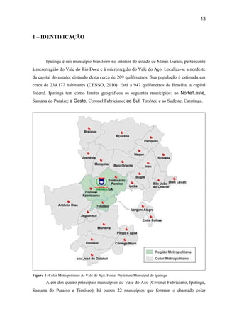13

1 – IDENTIFICAÇÃO

Ipatinga é um município brasileiro no interior do estado de Minas Gerais, pertencente
à mesorregião do Vale do Rio Doce e à microrregião do Vale do Aço. Localiza-se a nordeste
da capital do estado, distando desta cerca de 209 quilômetros. Sua população é estimada em
cerca de 239.177 habitantes (CENSO, 2010). Está a 947 quilômetros de Brasília, a capital
federal. Ipatinga tem como limites geográficos os seguintes municípios: ao Norte/Leste,
Santana do Paraíso; a Oeste, Coronel Fabriciano; ao Sul, Timóteo e ao Sudeste, Caratinga.

Figura 1- Colar Metropolitano do Vale do Aço. Fonte: Prefeitura Municipal de Ipatinga

Além dos quatro principais municípios do Vale do Aço (Coronel Fabriciano, Ipatinga,
Santana do Paraíso e Timóteo), há outros 22 municípios que formam o chamado colar

 